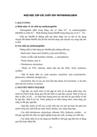 217
NGỘ ĐỘC CẤP CÁC CHẤT GÂY METHEMOGLOBIN
1. ĐẠI CƢƠNG
a) Khái niệm về các chất tạo methemoglobin
Hemoglobin (Hb) trong hồng cầu có chứa Fe2+
và methemoglobin
(MetHb) có chứa Fe3+
. Bình thƣờng lƣợng MetHb trong hồng cầu có từ 1 – 2%.
Chất tạo MetHb là những chất khi thâm nhập vào cơ thể có tác dụng
chuyển Hb thành MetHb, khi đó Hb mất khả năng vận chuyển oxy cung cấp cho
cơ thể.
b) Các chất tạo methemoglobin
Những chất có khả năng tạo MetHb gồm những chất sau:
- Muối nitrit: Natri nitrit (NaNO2), kali nitrit (KNO2).
- Anilin và dẫn xuất (ksilidin, toluidin,...), aminophenol.
- Thuốc nhuộm, mực in
- Nitrobenzen, nitrotoluen
- Thuốc nổ TNT, chlorate, nhiên liệu tên lửa (NO2, H2O2, hydrazin,
xylidin).
- Một số thuốc điều trị: xanh metylen, amylnitrit, acid axetylsalisilic,
phenaxetin, sulfamid, nitroglycerin,...
- Gyromitrin, độc tố của các loài nấm độc thuộc chi Gyromitra, ví dụ nhƣ
nấm não (Gyromitra esculenta).
2. NGUYÊN NHÂN NGỘ ĐỘC
- Ngộ độc các muối nitrit có thể gặp do tình cờ sử dụng nhầm thay cho
muối ăn (NaCl) hoặc dùng quá liều khi điều trị ngộ độc xyanua. Một số loại củ
nhƣ củ dền, cà rốt,… có chứa hàm lƣợng nitrit cao nên khi ăn quá nhiều có thể
bị ngộ độc, nhất là trẻ em. Nƣớc giếng ăn có hàm lƣợng nitrit, nitrat tăng cao
cũng có thể gây ngộ độc.
- Ngộ độc anilin có thể xảy ra khi chất này rơi trên da hoặc hít phải hơi
anilin trong sản xuất chất tạo màu, thuốc nhuộm, sơn, nhựa tổng hợp…
- Các chất nitrobenzen, nitrotoluen, chlorate, NO2, hydrazin, xylidin,… có
thể gây ngộ độc khi tiếp xúc nghề nghiệp trong sản xuất, sử dụng các chất này.
- Các thuốc điều trị có tác dụng tạo MetHb có thể gây ngộ độc khi sử dụng
quá liều hoặc nhầm lẫn.
 