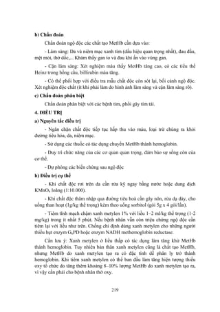 219
b) Chẩn đoán
Chẩn đoán ngộ độc các chất tạo MetHb cần dựa vào:
- Lâm sàng: Da và niêm mạc xanh tím (dấu hiệu quan trọng nhất), đau đầu,
mệt mỏi, thở dốc,... Khám thấy gan to và đau khi ấn vào vùng gan.
- Cận lâm sàng: Xét nghiệm máu thấy MetHb tăng cao, có các tiểu thể
Heinz trong hồng cầu, billirubin máu tăng.
- Có thể phối hợp với điều tra mẫu chất độc còn sót lại, bối cảnh ngộ độc.
Xét nghiệm độc chất (ít khi phải làm do hình ảnh lâm sàng và cận lâm sàng rõ).
c) Chẩn đoán phân biệt
Chẩn đoán phân biệt với các bệnh tim, phổi gây tím tái.
4. ĐIỀU TRỊ
a) Nguyên tắc điều trị
- Ngăn chặn chất độc tiếp tục hấp thu vào máu, loại trừ chúng ra khỏi
đƣờng tiêu hóa, da, niêm mạc.
- Sử dụng các thuốc có tác dụng chuyển MetHb thành hemoglobin.
- Duy trì chức năng của các cơ quan quan trọng, đảm bảo sự sống còn của
cơ thể.
- Dự phòng các biến chứng sau ngộ độc
b) Điều trị cụ thể
- Khi chất độc rơi trên da cần rửa kỹ ngay bằng nƣớc hoặc dung dịch
KMnO4 loãng (1:10.000).
- Khi chất độc thâm nhập qua đƣờng tiêu hoá cần gây nôn, rửa dạ dày, cho
uống than hoạt (1g/kg thể trọng) kèm theo uống sorbitol (gói 5g x 4 gói/lần).
- Tiêm tĩnh mạch chậm xanh metylen 1% với liều 1–2 ml/kg thể trọng (1-2
mg/kg) trong ít nhất 5 phút. Nếu bệnh nhân vẫn còn triệu chứng ngộ độc cần
tiêm lại với liều nhƣ trên. Chống chỉ định dùng xanh metylen cho những ngƣời
thiếu hụt enzym G6PD hoặc enzym NADH methemoglobin reductase.
Cần lƣu ý: Xanh metylen ở liều thấp có tác dụng làm tăng khử MetHb
thành hemoglobin. Tuy nhiên bản thân xanh metylen cũng là chất tạo MetHb,
nhƣng MetHb do xanh metylen tạo ra có đặc tính dễ phân ly trở thành
hemoglobin. Khi tiêm xanh metylen có thể ban đầu làm tăng hiện tƣợng thiếu
oxy tổ chức do tăng thêm khoảng 8–10% lƣợng MetHb do xanh metylen tạo ra,
vì vậy cần phải cho bệnh nhân thở oxy.
 