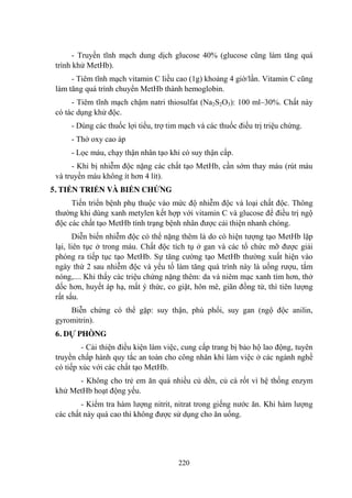 220
- Truyền tĩnh mạch dung dịch glucose 40% (glucose cũng làm tăng quá
trình khử MetHb).
- Tiêm tĩnh mạch vitamin C liều cao (1g) khoảng 4 giờ/lần. Vitamin C cũng
làm tăng quá trình chuyển MetHb thành hemoglobin.
- Tiêm tĩnh mạch chậm natri thiosulfat (Na2S2O3): 100 ml–30%. Chất này
có tác dụng khử độc.
- Dùng các thuốc lợi tiểu, trợ tim mạch và các thuốc điều trị triệu chứng.
- Thở oxy cao áp
- Lọc máu, chạy thận nhân tạo khi có suy thận cấp.
- Khi bị nhiễm độc nặng các chất tạo MetHb, cần sớm thay máu (rút máu
và truyền máu không ít hơn 4 lít).
5. TIẾN TRIỂN VÀ BIẾN CHỨNG
Tiến triển bệnh phụ thuộc vào mức độ nhiễm độc và loại chất độc. Thông
thƣờng khi dùng xanh metylen kết hợp với vitamin C và glucose để điều trị ngộ
độc các chất tạo MetHb tình trạng bệnh nhân đƣợc cải thiện nhanh chóng.
Diễn biến nhiễm độc có thể nặng thêm là do có hiện tƣợng tạo MetHb lặp
lại, liên tục ở trong máu. Chất độc tích tụ ở gan và các tổ chức mỡ đƣợc giải
phóng ra tiếp tục tạo MetHb. Sự tăng cƣờng tạo MetHb thƣờng xuất hiện vào
ngày thứ 2 sau nhiễm độc và yếu tố làm tăng quá trình này là uống rƣợu, tắm
nóng,.... Khi thấy các triệu chứng nặng thêm: da và niêm mạc xanh tím hơn, thở
dốc hơn, huyết áp hạ, mất ý thức, co giật, hôn mê, giãn đồng tử, thì tiên lƣợng
rất sấu.
Biễn chứng có thể gặp: suy thận, phù phổi, suy gan (ngộ độc anilin,
gyromitrin).
6. DỰ PHÒNG
- Cải thiện điều kiện làm việc, cung cấp trang bị bảo hộ lao động, tuyên
truyền chấp hành quy tắc an toàn cho công nhân khi làm việc ở các ngành nghề
có tiếp xúc với các chất tạo MetHb.
- Không cho trẻ em ăn quá nhiều củ dền, củ cà rốt vì hệ thống enzym
khử MetHb hoạt động yếu.
- Kiểm tra hàm lƣợng nitrit, nitrat trong giếng nƣớc ăn. Khi hàm lƣợng
các chất này quá cao thì không đƣợc sử dụng cho ăn uống.
 