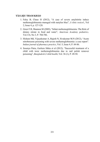 221
TÀI LIỆU THAM KHẢO
1. Faley B, Chase H (2012), “A case of severe amylnitrite induce
methemoglobinemia managed with metylen blue”, J clinic toxicol., Vol
2, Issue 4, p. 127-128.
2. Greer F.R, Shannon M (2005), “Infant methemoglobinemia: The Role of
dietary nitrate in food and water”, American Academy pediatrics.
Vol.116, No 3, P. 784-786.
3. Hisham Md, Vijayakumar A, Rajesh N, Sivakumar M.N (2012), “Acute
nitrobenzene poisoning with severe methemoglobinemia: a case report”.
Indian journal of pharmacy practice, Vol. 5, Issue 4, P. 84-86.
4. Soumya Patra, Gurleen Sikka et al (2012), “Successful treatment of a
child with toxic methemoglobinemia due to nail polish remover
poisoning”, Bangladesh J child health, Vol. 36 (1), P. 49-50.
 
