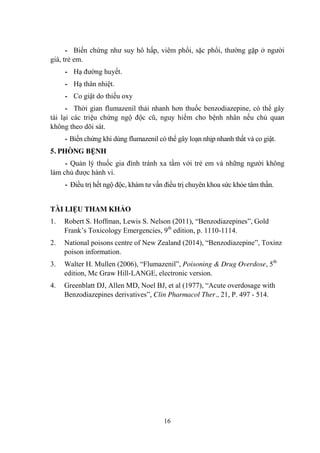 16
- Biến chứng nhƣ suy hô hấp, viêm phổi, sặc phổi, thƣờng gặp ở ngƣời
già, trẻ em.
- Hạ đƣờng huyết.
- Hạ thân nhiệt.
- Co giật do thiếu oxy
- Thời gian flumazenil thải nhanh hơn thuốc benzodiazepine, có thể gây
tái lại các triệu chứng ngộ độc cũ, nguy hiểm cho bệnh nhân nếu chủ quan
không theo dõi sát.
- Biến chứng khi dùng flumazenil có thể gây loạn nhịp nhanh thất và co giật.
5. PHÒNG BỆNH
- Quản lý thuốc gia đình tránh xa tầm với trẻ em và những ngƣời không
làm chủ đƣợc hành vi.
- Điều trị hết ngộ độc, khám tƣ vấn điều trị chuyên khoa sức khỏe tâm thần.
TÀI LIỆU THAM KHẢO
1. Robert S. Hoffman, Lewis S. Nelson (2011), “Benzodiazepines”, Gold
Frank‟s Toxicology Emergencies, 9th
edition, p. 1110-1114.
2. National poisons centre of New Zealand (2014), “Benzodiazepine”, Toxinz
poison information.
3. Walter H. Mullen (2006), “Flumazenil”, Poisoning & Drug Overdose, 5th
edition, Mc Graw Hill-LANGE, electronic version.
4. Greenblatt DJ, Allen MD, Noel BJ, et al (1977), “Acute overdosage with
Benzodiazepines derivatives”, Clin Pharmacol Ther., 21, P. 497 - 514.
 