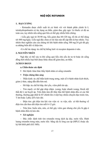 17
NGỘ ĐỘC ROTUNDIN
1. ĐẠI CƢƠNG
- Rotundin đƣợc chiết xuất từ củ bình vôi với thành phần chính là L
tetrahydropalmatin có tác dụng an thần, giảm đau, gây ngủ. Là thuốc có độ an
toàn cao, tuy nhiên nếu uống quá liều có thể gây nhiều biến chứng.
- Liều gây ngủ từ 30-90 mg, liều giảm đau 60-120 mg, tối đa có thể dùng
tới 480 mg/ngày. Liều ngộ độc chƣa có tài liệu nào đề cập đến là bao nhiêu. Tuy
nhiên theo nghiên cứu của chúng tôi khi bệnh nhân uống 300 mg/24 giờ đã gây
ra những biến đổi về điện tim.
-Cơ chế tác dụng: ức chế hệ thống lƣới và receptor dopamin ở não.
2. NGUYÊN NHÂN
Ngộ độc có thể xảy ra khi uống quá liều chủ yếu do tự tử hoặc do uống
đồng thời nhiều loại biêt dƣợc khác nhau để giảm đau, an thần.
3.CHẨN ĐOÁN
a. Chẩn đoán xác định
Hỏi bệnh: khai thác thấy bệnh nhân có uống rotundin
Triệu chứng lâm sàng
- Thần kinh: ức chế thần kinh trung ƣơng, một số ít bệnh nhân kích thích,
giảm ý thức, nặng dẫn đến hôn mê.
- Hô hấp: ức chế hô hấp, thở yếu, viêm phổi do sặc.
- Tim mạch: có thể gặp nhịp chậm. xoang, hoặc nhanh xoang, block nhĩ
thất độ I, tụt huyết áp. Trên điện tâm đồ thấy hầu hết bệnh nhân đều có các bất
thƣờng, thƣờng gặp nhất là ST chênh lên ở một hay nhiều chuyển đạo trƣớc tim,
T âm hoặc 2 pha, QTc kéo dài.
- Điện tim: ghi điện tim khi vào viện và ra viện, nếu có bất thƣờng về
điện tim cần theo dõi điện tim mỗi 6-12 giờ.
- Tiêu hóa: buồn nôn, nôn, có thể gây viêm gan nhƣng chủ yếu là gặp ở
bệnh nhân điều trị kéo dài.
Xét nghiệm
Độc chất: định tính tìm rotundin trong dịch dạ dày, nƣớc tiểu. Định
lƣợng rotundin trong máu, nƣớc tiểu bằng sắc kí lỏng cao áp (HPLC) hoặc sắc
ký khí khối phổ (GC-MS).
 