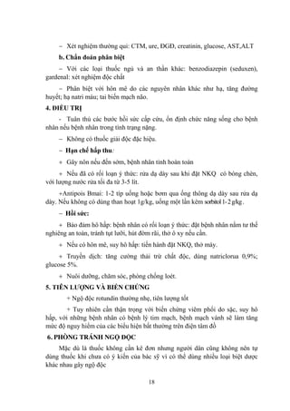 18
Xét nghiệm thƣờng qui: CTM, ure, ĐGĐ, creatinin, glucose, AST,ALT
b. Chẩn đoán phân biệt
Với các loại thuốc ngủ và an thần khác: benzodiazepin (seduxen),
gardenal: xét nghiệm độc chất
Phân biệt với hôn mê do các nguyên nhân khác nhƣ hạ, tăng đƣờng
huyết; hạ natri máu; tai biến mạch não.
4. ĐIỀU TRỊ
- Tuân thủ các bƣớc hồi sức cấp cứu, ổn định chức năng sống cho bệnh
nhân nếu bệnh nhân trong tình trạng nặng.
Không có thuốc giải độc đặc hiệu.
Hạn chế hấp thu:
Gây nôn nếu đến sớm, bệnh nhân tỉnh hoàn toàn
Nếu đã có rối loạn ý thức: rửa dạ dày sau khi đặt NKQ có bóng chèn,
với lƣợng nƣớc rửa tối đa từ 3-5 lít.
Antipois Bmai: 1-2 típ uống hoặc bơm qua ống thông dạ dày sau rửa dạ
dày. Nếu không có dùng than hoạt 1g/kg, uống một lần kèm sorbitol1-2g/kg.
Hồi sức:
Bảo đảm hô hấp: bệnh nhân có rối loạn ý thức: đặt bệnh nhân nằm tƣ thế
nghiêng an toàn, tránh tụt lƣỡi, hút đờm rãi, thở ô xy nếu cần.
Nếu có hôn mê, suy hô hấp: tiến hành đặt NKQ, thở máy.
Truyền dịch: tăng cƣờng thải trừ chất độc, dùng natriclorua 0,9%;
glucose 5%.
Nuôi dƣỡng, chăm sóc, phòng chống loét.
5. TIÊN LƢỢNG VÀ BIẾN CHỨNG
+ Ngộ độc rotundin thƣờng nhẹ, tiên lƣợng tốt
+ Tuy nhiên cần thận trọng với biến chứng viêm phổi do sặc, suy hô
hấp, với những bệnh nhân có bệnh lý tim mạch, bệnh mạch vành sẽ làm tăng
mức độ nguy hiểm của các biểu hiện bất thƣờng trên điện tâm đồ
6. PHÒNG TRÁNH NGỘ ĐỘC
Mặc dù là thuốc không cần kê đơn nhƣng ngƣời dân cũng không nên tự
dùng thuốc khi chƣa có ý kiến của bác sỹ vì có thể dùng nhiều loại biệt dƣợc
khác nhau gây ngộ độc
 