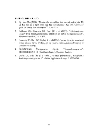 19
TÀI LIỆU THAM KHẢO
1. Bế Hồng Thu (2004), „‟Nghiên cứu triệu chứng lâm sàng và những biến đổi
về điện tâm đồ ở bệnh nhân ngộ độc cấp rotundin‟‟ Tạp chí Y dược học
quân sự, 29 (5), Học viện Quân Y, tr. 49 – 53.
2. Feldhaus KM, Horowitz RS, Dart RC et al (1993), “Life-threatening
toxicity from tetrahydropalmatine (TPH) in an herbal medicine product”,
Vet Human Toxicol, 35, P. 329.
3. Horowitz RS, Dart RC, Hurbut K et al (1994), “Acute hepatitis associated
with a chinese herbal product, Jin Bu Huan”, North American Congress of
Clinical Toxicology.
4. POISINDEX® Managements (2010), “Tetrahydropalmatine”,
MICROMEDEX 1.0 (Healthcare Series), Thomson Reuters.
5. Oliver LH, Neal Al et al (1998), “Herbal preparations”, Goldfrank’s
Toxicologic emergencies, 6th
edition, Appleton & Lange, P. 1222-1241.
 