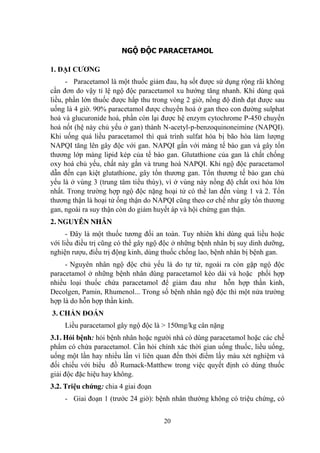 20
NGỘ ĐỘC PARACETAMOL
1. ĐẠI CƢƠNG
- Paracetamol là một thuốc giảm đau, hạ sốt đƣợc sử dụng rộng rãi không
cần đơn do vậy tỉ lệ ngộ độc paracetamol xu hƣớng tăng nhanh. Khi dùng quá
liều, phần lớn thuốc đƣợc hấp thu trong vòng 2 giờ, nồng độ đỉnh đạt đƣợc sau
uống là 4 giờ. 90% paracetamol đƣợc chuyển hoá ở gan theo con đƣờng sulphat
hoá và glucuronide hoá, phần còn lại đƣợc hệ enzym cytochrome P-450 chuyển
hoá nốt (hệ này chủ yếu ở gan) thành N-acetyl-p-benzoquinoneimine (NAPQI).
Khi uống quá liều paracetamol thì quá trình sulfat hóa bị bão hòa làm lƣợng
NAPQI tăng lên gây độc với gan. NAPQI gắn với màng tế bào gan và gây tổn
thƣơng lớp màng lipid kép của tế bào gan. Glutathione của gan là chất chống
oxy hoá chủ yếu, chất này gắn và trung hoà NAPQI. Khi ngộ độc paracetamol
dẫn đến cạn kiệt glutathione, gây tổn thƣơng gan. Tổn thƣơng tế bào gan chủ
yếu là ở vùng 3 (trung tâm tiểu thùy), vì ở vùng này nồng độ chất oxi hóa lớn
nhất. Trong trƣờng hợp ngộ độc nặng hoại tử có thể lan đến vùng 1 và 2. Tổn
thƣơng thận là hoại tử ống thận do NAPQI cũng theo cơ chế nhƣ gây tổn thƣơng
gan, ngoài ra suy thận còn do giảm huyết áp và hội chứng gan thận.
2. NGUYÊN NHÂN
- Đây là một thuốc tƣơng đối an toàn. Tuy nhiên khi dùng quá liều hoặc
với liều điều trị cũng có thể gây ngộ độc ở những bệnh nhân bị suy dinh dƣỡng,
nghiện rƣợu, điều trị động kinh, dùng thuốc chống lao, bệnh nhân bị bệnh gan.
- Nguyên nhân ngộ độc chủ yếu là do tự tử, ngoài ra còn gặp ngộ độc
paracetamol ở những bệnh nhân dùng paracetamol kéo dài và hoặc phối hợp
nhiều loại thuốc chứa paracetamol để giảm đau nhƣ hỗn hợp thần kinh,
Decolgen, Pamin, Rhumenol... Trong số bệnh nhân ngộ độc thì một nửa trƣờng
hợp là do hỗn hợp thần kinh.
3. CHẨN ĐOÁN
Liều paracetamol gây ngộ độc là > 150mg/kg cân nặng
3.1. Hỏi bệnh: hỏi bệnh nhân hoặc ngƣời nhà có dùng paracetamol hoặc các chế
phẩm có chứa paracetamol. Cần hỏi chính xác thời gian uống thuốc, liều uống,
uống một lần hay nhiều lần vì liên quan đến thời điểm lấy máu xét nghiệm và
đối chiếu với biểu đồ Rumack-Matthew trong việc quyết định có dùng thuốc
giải độc đặc hiệu hay không.
3.2. Triệu chứng: chia 4 giai đoạn
- Giai đoạn 1 (trƣớc 24 giờ): bệnh nhân thƣờng không có triệu chứng, có
 