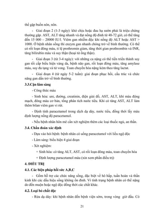 21
thể gặp buồn nôn, nôn.
- Giai đoạn 2 (1-3 ngày): khó chịu hoặc đau hạ sƣờn phải là triệu chứng
thƣờng gặp. AST, ALT tăng nhanh và đạt nồng độ đỉnh từ 48-72 giờ, có thể tăng
đến 15 000 – 20000 IU/l. Viêm gan nhiễm độc khi nồng độ ALT hoặc AST >
1000. Ở bệnh nhân sống thì enzym gan nhanh chóng trở về bình thƣờng. Có thể
có rối loạn đông máu, tỉ lệ prothromin giảm, tăng thời gian prothrombin và INR,
tăng bilirubin máu và suy thận (hoại tử ống thận).
- Giai đoạn 3 (từ 3-4 ngày): với những ca nặng có thể tiến triển thành suy
gan tối cấp biểu hiện vàng da, bệnh não gan, rối loạn đông máu, tăng amylase
máu, suy đa tạng và tử vong. Toan chuyển hóa nặng kèm theo tăng lactat.
- Giai đoạn 4 (từ ngày 5-2 tuần): giai đoạn phục hồi, cấu trúc và chức
năng gan dần trở về bình thƣờng.
3.3.Cận lâm sàng
- Công thức máu
- Sinh hóa: ure, đƣờng, creatinin, điện giải đồ, AST, ALT, khí máu động
mạch, đông máu cơ bản, tổng phân tích nƣớc tiểu. Khi có tăng AST, ALT làm
thêm bilan viêm gan vi rút.
- Định tính paracetamol trong dịch dạ dày, nƣớc tiểu, đồng thời lấy máu
định lƣợng nồng độ paracetamol.
- Nếu bệnh nhân hôn mê cần xét nghiệm thêm các loại thuốc ngủ, an thần.
3.4. Chẩn đoán xác định
- Dựa vào hỏi bệnh: bệnh nhân có uống paracetamol với liều ngộ độc
- Lâm sàng: biểu hiện 4 giai đoạn
- Xét nghiệm:
+ Sinh hóa: có tăng ALT, AST, có rối loạn đông máu, toan chuyển hóa
+ Định lƣợng paracetamol máu (xin xem phần điều trị)
4. ĐIỀU TRỊ
4.1. Các biện pháp hồi sức A,B,C
- Gồm hỗ trợ các chức năng sống, đặc biệt về hô hấp, tuần hoàn và thần
kinh khi các dấu hiệu sống không ổn đinh. Vì tình trạng bệnh nhân có thể nặng
do đến muộn hoặc ngộ độc đồng thời các chất khác.
4.2. Loại bỏ chất độc
- Rửa dạ dày: khi bệnh nhân đến bệnh viện sớm, trong vòng giờ đầu. Có
 