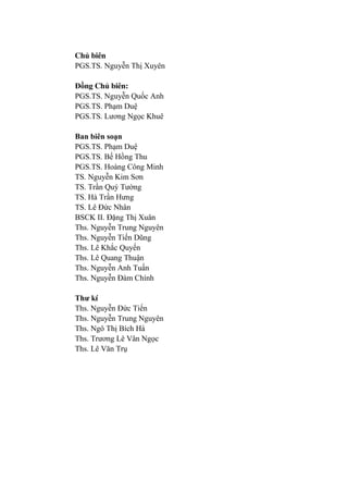 Chủ biên
PGS.TS. Nguyễn Thị Xuyên
Đồng Chủ biên:
PGS.TS. Nguyễn Quốc Anh
PGS.TS. Phạm Duệ
PGS.TS. Lƣơng Ngọc Khuê
Ban biên soạn
PGS.TS. Phạm Duệ
PGS.TS. Bế Hồng Thu
PGS.TS. Hoàng Công Minh
TS. Nguyễn Kim Sơn
TS. Trần Quý Tƣờng
TS. Hà Trần Hƣng
TS. Lê Đức Nhân
BSCK II. Đặng Thị Xuân
Ths. Nguyễn Trung Nguyên
Ths. Nguyễn Tiến Dũng
Ths. Lê Khắc Quyến
Ths. Lê Quang Thuận
Ths. Nguyễn Anh Tuấn
Ths. Nguyễn Đàm Chính
Thƣ kí
Ths. Nguyễn Đức Tiến
Ths. Nguyễn Trung Nguyên
Ths. Ngô Thị Bích Hà
Ths. Trƣơng Lê Vân Ngọc
Ths. Lê Văn Trụ
 