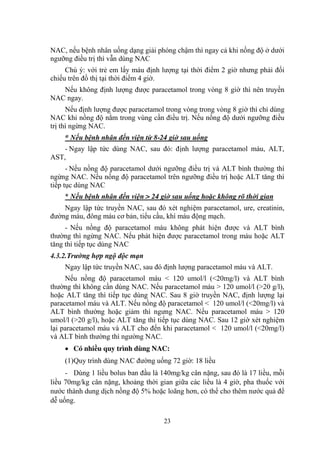 23
NAC, nếu bệnh nhân uống dạng giải phóng chậm thì ngay cả khi nồng độ ở dƣới
ngƣỡng điều trị thì vẫn dùng NAC
Chú ý: với trẻ em lấy máu định lƣợng tại thời điểm 2 giờ nhƣng phải đối
chiếu trên đồ thị tại thời điểm 4 giờ.
Nếu không định lƣợng đƣợc paracetamol trong vòng 8 giờ thì nên truyền
NAC ngay.
Nếu định lƣợng đƣợc paracetamol trong vòng trong vòng 8 giờ thì chỉ dùng
NAC khi nồng độ nằm trong vùng cần điều trị. Nếu nồng độ dƣới ngƣỡng điều
trị thì ngừng NAC.
* Nếu bệnh nhân đến viện từ 8-24 giờ sau uống
- Ngay lập tức dùng NAC, sau đó: định lƣợng paracetamol máu, ALT,
AST,
- Nếu nồng độ paracetamol dƣới ngƣỡng điều trị và ALT bình thƣờng thì
ngừng NAC. Nếu nồng độ paracetamol trên ngƣỡng điều trị hoặc ALT tăng thì
tiếp tục dùng NAC
* Nếu bệnh nhân đến viện > 24 giờ sau uống hoặc không rõ thời gian
Ngay lập tức truyền NAC, sau đó xét nghiệm paracetamol, ure, creatinin,
đƣờng máu, đông máu cơ bản, tiểu cầu, khí máu động mạch.
- Nếu nồng độ paracetamol máu không phát hiện đƣợc và ALT bình
thƣờng thì ngừng NAC. Nếu phát hiện đƣợc paracetamol trong máu hoặc ALT
tăng thì tiếp tục dùng NAC
4.3.2.Trường hợp ngộ độc mạn
Ngay lập tức truyền NAC, sau đó định lƣợng paracetamol máu và ALT.
Nếu nồng độ paracetamol máu < 120 umol/l (<20mg/l) và ALT bình
thƣờng thì không cần dùng NAC. Nếu paracetamol máu > 120 umol/l (>20 g/l),
hoặc ALT tăng thì tiếp tục dùng NAC. Sau 8 giờ truyền NAC, định lƣợng lại
paracetamol máu và ALT. Nếu nồng độ paracetamol < 120 umol/l (<20mg/l) và
ALT bình thƣờng hoặc giảm thì ngƣng NAC. Nếu paracetamol máu > 120
umol/l (>20 g/l), hoặc ALT tăng thì tiếp tục dùng NAC. Sau 12 giờ xét nghiệm
lại paracetamol máu và ALT cho đến khi paracetamol < 120 umol/l (<20mg/l)
và ALT bình thƣờng thì ngƣờng NAC.
Có nhiều quy trình dùng NAC:
(1)Quy trình dùng NAC đƣờng uống 72 giờ: 18 liều
- Dùng 1 liều bolus ban đầu là 140mg/kg cân nặng, sau đó là 17 liều, mỗi
liều 70mg/kg cân nặng, khoảng thời gian giữa các liều là 4 giờ, pha thuốc với
nƣớc thành dung dịch nồng độ 5% hoặc loãng hơn, có thể cho thêm nƣớc quả để
dễ uống.
 