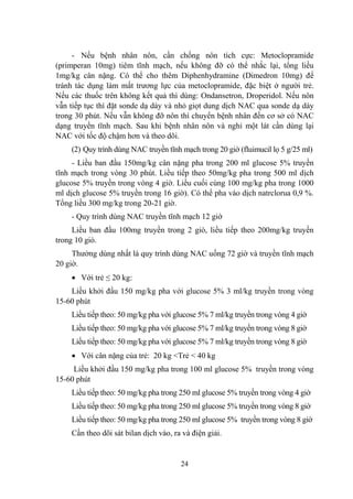 24
- Nếu bệnh nhân nôn, cần chống nôn tích cực: Metoclopramide
(primperan 10mg) tiêm tĩnh mạch, nếu không đỡ có thể nhắc lại, tổng liều
1mg/kg cân nặng. Có thể cho thêm Diphenhydramine (Dimedron 10mg) để
tránh tác dụng làm mất trƣơng lực của metoclopramide, đặc biệt ở ngƣời trẻ.
Nếu các thuốc trên không kết quả thì dùng: Ondansetron, Droperidol. Nếu nôn
vẫn tiếp tục thì đặt sonde dạ dày và nhỏ giọt dung dịch NAC qua sonde dạ dày
trong 30 phút. Nếu vẫn không đỡ nôn thì chuyển bệnh nhân đến cơ sở có NAC
dạng truyền tĩnh mạch. Sau khi bệnh nhân nôn và nghỉ một lát cần dùng lại
NAC với tốc độ chậm hơn và theo dõi.
(2) Quy trình dùng NAC truyền tĩnh mạch trong 20 giờ (fluimucil lọ 5 g/25 ml)
- Liều ban đầu 150mg/kg cân nặng pha trong 200 ml glucose 5% truyền
tĩnh mạch trong vòng 30 phút. Liều tiếp theo 50mg/kg pha trong 500 ml dịch
glucose 5% truyền trong vòng 4 giờ. Liều cuối cùng 100 mg/kg pha trong 1000
ml dịch glucose 5% truyền trong 16 giờ). Có thể pha vào dịch natrclorua 0,9 %.
Tổng liều 300 mg/kg trong 20-21 giờ.
- Quy trình dùng NAC truyền tĩnh mạch 12 giờ
Liều ban đầu 100mg truyền trong 2 giò, liều tiếp theo 200mg/kg truyền
trong 10 giò.
Thƣờng dùng nhất là quy trình dùng NAC uống 72 giờ và truyền tĩnh mạch
20 giờ.
Với trẻ ≤ 20 kg:
Liều khởi đầu 150 mg/kg pha với glucose 5% 3 ml/kg truyền trong vòng
15-60 phút
Liều tiếp theo: 50 mg/kg pha với glucose 5% 7 ml/kg truyền trong vòng 4 giờ
Liều tiếp theo: 50 mg/kg pha với glucose 5% 7 ml/kg truyền trong vòng 8 giờ
Liều tiếp theo: 50 mg/kg pha với glucose 5% 7 ml/kg truyền trong vòng 8 giờ
Với cân nặng của trẻ: 20 kg <Trẻ < 40 kg
Liều khởi đầu 150 mg/kg pha trong 100 ml glucose 5% truyền trong vòng
15-60 phút
Liều tiếp theo: 50 mg/kg pha trong 250 ml glucose 5% truyền trong vòng 4 giờ
Liều tiếp theo: 50 mg/kg pha trong 250 ml glucose 5% truyền trong vòng 8 giờ
Liều tiếp theo: 50 mg/kg pha trong 250 ml glucose 5% truyền trong vòng 8 giờ
Cần theo dõi sát bilan dịch vào, ra và điện giải.
 