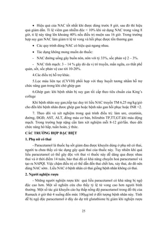 25
Hiệu quả của NAC tốt nhất khi đƣợc dùng trƣớc 8 giờ, sau đó thì hiệu
quả giảm dần. Tỉ lệ viêm gan nhiễm độc < 10% khi sử dụng NAC trong vòng 8
giờ, tỉ lệ này tăng lên khoảng 40% nếu điều trị muộn sau 16 giờ. Trong trƣờng
hợp suy gan NAC làm giảm tỉ lệ tử vong và hồi phục đƣợc tổn thƣơng gan
Các quy trình dùng NAC có hiệu quả ngang nhau.
Tác dụng không mong muốn do thuốc:
- NAC đƣờng uống gây buồn nôn, nôn với tỷ 33%, sốc phản vệ 2 – 3%.
- NAC tĩnh mạch: 3 – 14 % gây đỏ da vị trí truyền, mẩn ngữa, co thắt phế
quản, sốt, sốc phản vệ cao tới 10-20%.
4.Các điều trị hỗ trợ khác.
5.Lọc máu liên tục (CVVH) phối họp với thay huyết tƣơng nhằm hỗ trợ
chức năng gan trong khi chờ ghép gan
6.Ghép gan: khi bệnh nhân bị suy gan tối cấp theo tiêu chuẩn của King‟s
college
Khi bệnh nhân suy gan,tiếp tục duy trì liều NAC truyền TM 6,25 mg/kg/giò
cho đến khi bệnh nhân đƣơc ghép gan hoặc bệnh não gan hồi phục hoặc INR <2.
7. Theo dõi và xét nghiệm trong quá trình điều trị: làm ure, creatinin,
đƣờng, ĐGĐ, AST, ALT, đông máu cơ bản, bilirubin TP,TT,GT.khí máu động
mạch. Trong trƣờng hợp nặng cần làm xét nghiệm mỗi 8-12 giờ/lần. theo dõi
chức năng hô hấp, tuần hoàn, ý thức.
CÁC TRƢỜNG HỢP ĐẶC BIỆT
1. Phụ nữ có thai
- Paracetamol là thuốc hạ sốt giảm đau đƣợc khuyên dùng ở phụ nữ có thai,
ngƣời ta chƣa thấy có tác dụng gây quái thai của thuốc này. Tuy nhiên khi quá
liều paracetamol có thể gây độc với thai vì thuốc này dễ dàng qua đƣợc nhau
thai và ở thời điểm 14 tuần, bào thai đã có khả năng chuyển hoá paracetamol và
tạo ra NAPQI. Việc chậm điều trị có thể dẫn đến thai chết lƣu, xảy thai, do đó nên
dùng NAC sớm . Liều NAC ở bệnh nhân có thai giống bệnh nhân không có thai.
2. Ngƣời nghiện rƣợu
- Những ngƣời nghiện rƣợu khi quá liều paracetamol có khả năng bị ngộ
độc cao hơn. Một số nghiên cứu cho thấy tỷ lệ tử vong cao hơn ngƣời bình
thƣờng. Một số tác giả khuyến cáo hạ thấp nồng độ paracetamol trong đồ thị của
Rumack ở giờ thứ 4 xuống đến mức 100 g/ml ở đối tƣợng bệnh nhân này. Tính
dễ bị ngộ độc paracetamol ở đây do dự trữ glutathione bị giảm khi nghiện rƣợu
 