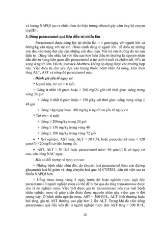 26
và lƣợng NAPQI tạo ra nhiều hơn do hiện tƣợng ethanol gây cảm ứng hệ enzym
cyp2E1.
3. Dùng paracetamol quá liều điều trị nhiều lần
- Paracetamol đƣợc dùng lặp lại nhiều lần > 4 gam/ngày với ngƣời lớn và
60mg/kg cân nặng với trẻ em. Hoàn cảnh dùng ở ngƣời lớn để điều trị những
cơn đau cấp hoặc đợt cấp của những cơn đau mạn. Với trẻ em thƣờng do tai nạn
điều trị. Dùng liều nhắc lại với liều cao hơn liều điều trị thƣờng là nguyên nhân
dẫn đến tử vong liên quan đến paracetamol ở trẻ dƣới 6 tuổi và chiếm tới 15% tử
vong ở ngƣời lớn. Đồ thị Rumack-Matthew không áp dụng đƣợc cho trƣờng hợp
này. Việc điều trị chủ yếu dựa vào lƣợng thuốc bệnh nhân đã uống, kèm theo
tăng ALT, AST và nồng độ paracetamol máu.
- Đánh giá yếu tố nguy cơ:
* Ngƣời lớn, trẻ em > 6 tuổi
+ Uống ít nhất 10 gram hoặc > 200 mg/24 giờ với thời gian uống trong
vòng 24 giờ
+ Uống ít nhất 6 gram hoặc > 150 g/kg với thời gian uống trong vòng ≥
48 giờ
+ Uống >4g/ngày hoặc 100 mg/kg ở ngƣời có yếu tố nguy cơ
* Trẻ em < 6 tuổi
+ Uống ≥ 200mg/kg trong 24 giờ
+ Uống ≥ 150 mg/kg trong vòng 48
+ Uống ≥ 100 mg/kg trong vòng 72 giờ
* Xét nghiệm: AST hoặc ALT < 50 IU/l, hoặc paracetamol máu < 120
µmol/l (<20mg/l) có tiên lƣợng tốt.
AST, ALT > 50 IU/l hoặc paracetamol máu> 66 µmol/l là có nguy cơ
cao, cần dùng NAC ngay.
- Một số đối tượng có nguy cơ cao:
+ Những bệnh nhân nhịn đói: do chuyển hoá paracetamol theo con đƣờng
glucuronit hoá bị giảm và tăng chuyển hoá qua hệ CYP2E1, dẫn tới việc tạo ra
nhiều NAPQI hơn.
+ Uống rƣợu trong vòng 5 ngày trƣớc đó hoặc nghiện rƣợu: ngộ độc
paracetamol ở ngƣời nghiện rƣợu có thể dễ bị bỏ qua do tăng transaminase đƣợc
cho là do nghiện rƣợu. Việc biết đƣợc giá trị transaminase nền của một bệnh
nhân nghiện rƣợu sẽ giúp chẩn đoán đƣợc nguyên nhân gây viêm gan ở đối
tƣợng này. Ở bệnh nhân nghiện rƣợu, AST < 300 IU/L, ALT bình thƣờng hoặc
hơi tăng, giá trị AST thƣờng cao gấp hơn 2 lần ALT. Trong khi đó việc dùng
paracetamol quá liều kéo dài ở ngƣời nghiện rƣợu làm AST tăng > 300 IU/L,
 
