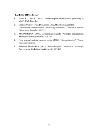 30
TÀI LIỆU THAM KHẢO
1. Heard K., Dart R. (2014), “Acetaminophen (Paracetamol) poisoning in
adult”, UpToDate, Inc.
2. Lindsay Murray, Frank Daly, Mark Little, Mike Cadogan (2011),
“Paracetamol: acute overdose”, Toxicology handbook, 2nd
edition, Churchill
Livingstone Australia, 302-313.
3. MICROMEDEX (2002), Acetaminophen-acute, Poisindex management,
Thompson Healthcare Series, Vol. 111.
4. New zealand national poisons centre (2014), “Acetaminophen”, Toxinz
Poison information.
5. Robert G. Hendrickson (2011), “Acetaminophen” Goldfrank's Toxicologic
Emergencies, 9th Edition, McGraw-Hill, 483-499.
 