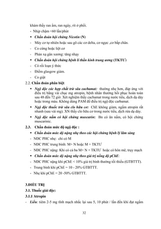 32
khám thấy ran ẩm, ran ngáy, rít ở phổi.
- Nhịp chậm <60 lần/phút
Chẩn đoán hội chứng Nicotin (N)
- Máy cơ tự nhiên hoặc sau gõ các cơ delta, cơ ngực ,cơ bắp chân.
- Co cứng hoặc liệt cơ
- Phản xạ gân xƣơng: tăng nhạy
Chẩn đoán hội chứng bệnh lí thần kinh trung ương (TKTƢ)
- Có rối loạn ý thức
- Điểm glasgow giảm.
- Co giật
2.2. Chẩn đoán phân biệt
Ngộ độc các hợp chất trừ sâu cacbamat: thƣờng nhẹ hơn, đáp ứng với
điều trị bằng vài chục mg atropin, bệnh nhân thƣờng hồi phục hoàn toàn
sau 48 đến 72 giờ. Xét nghiệm thấy cacbamat trong nƣớc tiểu, dịch dạ dày
hoặc trong máu. Không dùng PAM để điều trị ngộ độc carbamat.
Ngộ độc thuốc trừ sâu clo hữu cơ: ChE không giảm, ngấm atropin rất
nhanh (sau vài mg). XN thấy clo hữu cơ trong nƣớc tiểu, dịch rửa dạ dày.
Ngộ độc nấm có hội chứng muscarin: Bn có ăn nấm, có hội chứng
muscarinic.
2.3. Chẩn đoán mức độ ngộ độc :
Chẩn đoán mức độ nặng nhẹ theo các hội chứng bệnh lý lâm sàng
- NĐC PHC nhẹ: chỉ có M
- NĐC PHC trung bình: M+ N hoặc M + TKTƢ
- NĐC PHC nặng: Khi có cả ba M+ N + TKTƢ hoặc có hôn mê, trụy mạch
Chẩn đoán mức độ nặng nhẹ theo giá trị nồng độ pChE:
- NĐC PHC nặng khi pChE < 10% giá trị bình thƣờng tối thiểu (GTBTTT).
- Trung bình khi pChE = 10 - 20% GTBTTT.
- Nhẹ khi pChE = 20 -50% GTBTTT.
3.ĐIỀU TRỊ
3.1. Thuốc giải độc:
3.1.1 Atropin
- Liều: tiêm 2-5 mg tĩnh mạch nhắc lại sau 5, 10 phút / lần đến khi đạt ngấm
 