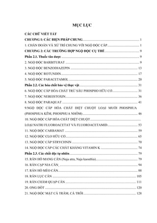 MỤC LỤC
CÁC CHỮ VIẾT TẮT
CHƢƠNG I: CÁC BIỆN PHÁP CHUNG..................................................................... 1
1. CHẨN ĐOÁN VÀ XỬ TRÍ CHUNG VỚI NGỘ ĐỘC CẤP....................................... 1
CHƢƠNG 2: CÁC TRƢỜNG HỢP NGỘ ĐỘC CỤ THỂ.......................................... 9
Phần 2.1. Thuốc tân dƣợc ............................................................................................... 9
2. NGỘ ĐỘC BARBITURAT .......................................................................................... 9
3. NGỘ ĐỘC BENZODIAZEPIN .................................................................................. 13
4. NGỘ ĐỘC ROTUNDIN ............................................................................................. 17
5. NGỘ ĐỘC PARACETAMOL.................................................................................... 20
Phần 2.2. Các hóa chất bảo vệ thực vật....................................................................... 31
6. NGỘ ĐỘC CẤP HÓA CHẤT TRỪ SÂU PHOSPHO HỮU CƠ............................... 31
7. NGỘ ĐỘC NEREISTOXIN........................................................................................ 36
8. NGỘ ĐỘC PARAQUAT ............................................................................................ 41
9.NGỘ ĐỘC CẤP HÓA CHẤT DIỆT CHUỘT LOẠI MUỐI PHOSPHUA
(PHOSPHUA KẼM, PHOSPHUA NHÔM)................................................................... 46
10. NGỘ ĐỘC CẤP HÓA CHẤT DIỆT CHUỘT..............................................................
LOẠI NATRI FLUOROACETAT VÀ FLUOROACETAMID..................................... 53
11. NGỘ ĐỘC CARBAMAT ......................................................................................... 59
12. NGỘ ĐỘC CLO HỮU CƠ........................................................................................ 65
13. NGỘ ĐỘC CẤP STRYCHNIN ................................................................................ 70
14. NGỘ ĐỘC CẤP CÁC CHẤT KHÁNG VITAMIN K ............................................. 74
Phần 2.3. Các chất độc tự nhiên................................................................................... 79
15. RẮN HỔ MANG CẮN (Naja atra, Naja kaouthia)................................................... 79
16. RẮN CẠP NIA CẮN ............................................................................................... 94
17. RẮN HỔ MÈO CẮN................................................................................................. 88
18. RẮN LỤC CẮN ...................................................................................................... 105
19. RẮN CHÀM QUẠP CẮN ...................................................................................... 111
20. ONG ĐỐT ............................................................................................................... 120
21. NGỘ ĐỘC MẬT CÁ TRẮM, CÁ TRÔI................................................................ 128
 