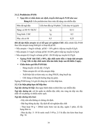 34
3.1.2. Pralidoxim (PAM)
Ngay khi có chẩn đoán xác định, truyền tĩnh mạch PAM như sau:
Bảng 6.2: Liều pralidoxime theo mức độ nặng của nhiễm độc
Mức độ ngộ độc Liều ban đầu (g/10 phút) Liều duy trì (g/giờ)
Nặng: có M+N+TKTƢ 1g 0,5-1
Trng bình: 2 HC 1g 0,5
Nhẹ: chí có M 0,5 0,25
Khi đã đạt thấm atropin và có kết quả xét nghiệm ChE: điều chỉnh liều PAM
theo liều atropin trung bình/giờ và hoạt độ pChE.
+ Nếu atropin > 5mg/h và/hoặc pChE < 10% gtbt tt: tiếp tục truyền 0,5g/h
+ Nếu atropin 2-5 mg/h và/hoặc pChE 10-20% gtbt tt tiếp tục truyền 0,25g/h
+ Nếu atropin 0,5-2mg/h và/hoặc pChE =20-50 tiếp tục truyền 0,125g/h
Ngừng PAM khi ChE 50%, độc chất nƣớc tiểu (-) hoặc khi atropin
< 2 mg/ 24h và độc chất nƣớc tiểu âm tính; hoặc sau tối thiểu 2 ngày.
Chẩn đoán quá liều PAM khi:
- Đang truyền với tốc độ 0,5g/h
- Thấm atropin tốt với liều atropin thấp.
- Xuất hiện liệt cơ kèm máy cơ, tăng PXGX, tăng huyết áp.
- ChE đang có khuynh hƣớng tăng lại giảm.
Ngừng PAM trong 3-6 giờ rồi dùng lại với liều thấp hơn.
3.2. Các biện pháp hạn chế hấp thu:
Ngộ độc đường hô hấp: đƣa ngay bệnh nhân ra khỏi khu vực nhiễm độc
Ngộ độc đường da: cởi bỏ quần áo nhiễm độc chất, rửa vùng da tiếp xúc độc
chất với xà phòng và nhiều nƣớc sạch.
Ngộ độc đường tiêu hoá:
- Gây nôn nếu không có chóng chỉ định.
- Đặt ống thông dạ dày lấy dịch để xét nghiệm độc chất
- Than hoạt 50 g + 200ml nƣớc bơm vào dạ dày, ngâm 3 phút, rồi lắc
bụng tháo ra.
- Rửa dạ dày: 5- 10 lít nƣớc muối 5-9%o, 2-3 lít đầu cho kèm than hoạt
20g / lít
 