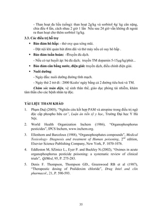35
- Than hoạt đa liều (uống): than hoạt 2g/kg và sorbitol 4g/ kg cân nặng,
chia đều 4 lần, cách nhau 2 giờ 1 lần Nếu sau 24 giờ vẫn không đi ngoài
ra than hoạt cho thêm sorbitol 1g/kg.
3.3. Các điều trị hỗ trợ
Bảo đảm hô hấp: - thở oxy qua xông mũi.
- Đặt nội khí quản hút đờm dãi và thở máy nếu có suy hô hấp .
Bảo đảm tuần hoàn: -Truyền đủ dịch.
- Nếu có tụt huyết áp: bù đủ dịch; truyền TM dopamin 5-15 g/kg/phút...
Bảo đảm cân bằng nƣớc, điện giải: truyền dịch, điều chỉnh điện giải.
Nuôi dƣỡng:
- Ngày đầu: nuôi dƣỡng đƣờng tĩnh mạch.
- Ngày thứ 2 trở đi : 2000 Kcalo/ ngày bằng cả 2 đƣờng tiêu hoá và TM.
Chăm sóc toàn diện, vệ sinh thân thể, giáo dục phòng tái nhiễm, khám
tâm thần cho các bệnh nhân tự độc.
TÀI LIỆU THAM KHẢO
1. Phạm Duệ (2005), “Nghiên cứu kết hợp PAM và atropine trong điều trị ngộ
độc cấp phospho hữu cơ”, Luận án tiến sỹ y học, Trƣờng Đại học Y Hà
Nội.
2. World Health Organization Inchem (1986), “Organophosphorus
pesticides”, IPCS Inchem, www.inchem.org.
3. Ellenhorn and Barceloux (1988), “Organophosphates compounds”, Medical
Toxicology- Diagnosis and treatment of Human poisoning, 2nd
edition,
Elsevier Science Publishing Company, New York, P. 1070-1076.
4. Eddleston M, SZinicz L., Eyer P. and Buckley N.(2002), “Oximes in acute
organophosphorus pesticide poisoning: a systematic review of clinical
trials”, QJMed, 95, P. 275-283.
5. Denis F. Thompson, Thompson GD., Greenwood RB et al (1987),
“Therapeutic dosing of Pralidoxim chloride”, Drug Intel and clin
pharmacol., 21, P. 590-593.
 
