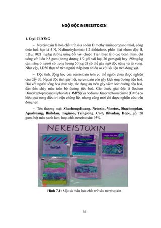 36
NGỘ ĐỘC NEREISTOXIN
1. ĐẠI CƢƠNG
Nereistoxin là hoá chất trừ sâu nhóm Dimethylaminopropandithiol, công
thức hoá học là 4-N, N-dimethylamino-1,2-dithiolane, phân loại nhóm độc II,
LD50 :1021 mg/kg đƣờng uống đối với chuột. Trên thực tế ở các bệnh nhân, chỉ
uống với liều 9,5 gam (tƣơng đƣơng 1/2 gói với loại 20 gam/gói) hay 190mg/kg
cân nặng ở ngƣời có trọng lƣợng 50 kg đã có thể gây ngộ độc nặng và tử vong.
Nhƣ vậy, LD50 thực tế trên ngƣời thấp hơn nhiều so với số liệu trên động vật.
Độc tính, động học của nereistoxin trên cơ thể ngƣời chƣa đƣợc nghiên
cứu đầy đủ. Ngoài độc tính gây liệt, nereistoxin còn gây kích ứng đƣờng tiêu hoá.
Đối với ngƣời uống hoá chất này, tác dụng ăn mòn gây viêm loét đƣờng tiêu hoá,
dẫn đến chảy máu toàn bộ đƣờng tiêu hoá. Các thuốc giải độc là Sodium
Dimercaptopropanesulphonate (DMPS) và Sodium Dimecarptosuccinate (DMS) có
hiệu quả trong điều trị triệu chứng liệt nhƣng cũng mới chỉ đƣợc nghiên cứu trên
động vật.
Tên thƣơng mại: Shachongshuang, Netoxin, Vinetox, Shachongdan,
Apashuang, Binhdan, Taginon, Tungsong, Colt, Dibadan, Hope,..gói 20
gam, bột màu xanh lam, hoạt chất nereistoxin: 95%.
Hình 7.1: Một số mẫu hóa chất trừ sâu nereistoxin
 