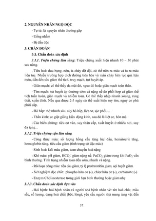 37
2. NGUYÊN NHÂN NGỘ ĐỘC
- Tự tử: là nguyên nhân thƣờng gặp
- Uống nhầm
- Bị đầu độc
3. CHẨN ĐOÁN
3.1. Chẩn đoán xác định
3.1.1. Triệu chứng lâm sàng: Triệu chứng xuất hiện nhanh 10 – 30 phút
sau uống.
- Tiêu hoá: đau bụng, nôn, ỉa chảy dữ dội, có thể nôn ra máu và ỉa ra máu
liên tục. Nhiều trƣờng hợp dịch đƣờng tiêu hóa và máu chảy liên tục qua hậu
môn, dẫn đến sốc giảm thể tích, truỵ mạch, tụt huyết áp.
- Giãn mạch: có thể thấy da mặt đỏ, ngực đỏ hoặc giãn mạch toàn thân.
- Tim mạch: tụt huyết áp thƣờng sớm và nặng nề do phối hợp cả giảm thể
tích tuần hoàn, giãn mạch và nhiễm toan. Có thể thấy nhịp nhanh xoang, rung
thất, xoắn đỉnh. Nếu qua đƣợc 2-3 ngày có thể xuất hiện suy tim, nguy cơ phù
phổi cấp.
- Hô hấp: thở nhanh sâu, suy hô hấp, liệt cơ, sặc phổi,...
- Thần kinh: co giật giống kiểu động kinh, sau đó là liệt cơ, hôn mê.
- Các biến chứng: tiêu cơ vân, suy thận cấp, xuất huyết ở nhiều nơi, suy
đa tạng...
3.1.2. Triệu chứng cận lâm sàng
- Công thức máu: số lƣợng hồng cầu tăng lúc đầu, hematocrit tăng,
hemoglobin tăng, tiểu cầu giảm (tình trạng cô đặc máu)
- Sinh hoá: kali máu giảm, toan chuyển hoá nặng
- Khí máu: pH giảm, HCO3
-
giảm nặng nề, PaCO2 giảm trong khi PaO2 vẫn
bình thƣờng. Tình trạng nhiễm toan đến sớm, nhanh và nặng.
- Rối loạn đông máu: tiểu cầu giảm, tỷ lệ prothrombin giảm, sợi huyết giảm.
- Xét nghiệm độc chất: phospho hữu cơ (-), chlor hữu cơ (-), carbamate (-)
- Enzym Cholinesterase trong giới hạn bình thƣờng hoặc giảm nhẹ
3.1.3. Chẩn đoán xác định dựa vào
- Hỏi bệnh: hỏi bệnh nhân và ngƣời nhà bệnh nhân về: tên hoá chất, mầu
sắc, số lƣợng, dạng hoá chất (bột, lỏng), yêu cầu ngƣời nhà mang tang vật đến
 