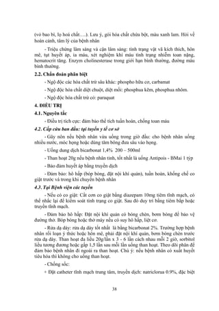 38
(vỏ bao bì, lọ hoá chất….). Lƣu ý, gói hóa chất chứa bột, màu xanh lam. Hỏi về
hoàn cảnh, tâm lý của bệnh nhân
- Triệu chứng lâm sàng và cận lâm sàng: tình trạng vật vã kích thích, hôn
mê, tụt huyết áp, ỉa máu, xét nghiệm khí máu tình trạng nhiễm toan nặng,
hematocrit tăng. Enzym cholinesterase trong giới hạn bình thƣờng, đƣờng máu
bình thƣờng.
2.2. Chẩn đoán phân biệt
- Ngộ độc các hóa chất trừ sâu khác: phospho hữu cơ, carbamat
- Ngộ độc hóa chất diệt chuột, diệt mối: phosphua kẽm, phosphua nhôm.
- Ngộ độc hóa chất trừ cỏ: paraquat
4. ĐIỀU TRỊ
4.1. Nguyên tắc
- Điều trị tích cực: đảm bảo thể tích tuần hoàn, chống toan máu
4.2. Cấp cứu ban đầu: tại tuyến y tế cơ sở
- Gây nôn nếu bệnh nhân vừa uống trong giờ đầu: cho bệnh nhân uống
nhiều nƣớc, móc họng hoặc dùng tăm bông đƣa sâu vào họng.
- Uống dung dịch bicarbonat 1,4% 200 – 500ml
- Than hoạt 20g nếu bệnh nhân tỉnh, tốt nhất là uống Antipois - BMai 1 týp
- Bảo đảm huyết áp bằng truyền dịch
- Đảm bảo: hô hấp (bóp bóng, đặt nội khí quản), tuần hoàn, khống chế co
giật trƣớc và trong khi chuyển bệnh nhân
4.3. Tại Bệnh viện các tuyến
- Nếu có co giật: Cắt cơn co giật bằng diazepam 10mg tiêm tĩnh mạch, có
thể nhắc lại để kiểm soát tình trạng co giật. Sau đó duy trì bằng tiêm bắp hoặc
truyền tĩnh mạch.
- Đảm bảo hô hấp: Đặt nội khí quản có bóng chèn, bơm bóng để bảo vệ
đƣờng thở. Bóp bóng hoặc thở máy nếu có suy hô hấp, liệt cơ.
- Rửa dạ dày: rửa dạ dày tốt nhất là bằng bicarbonat 2%. Trƣờng hợp bệnh
nhân rối loạn ý thức hoặc hôn mê, phải đặt nội khí quản, bơm bóng chèn trƣớc
rửa dạ dày. Than hoạt đa liều 20g/lần x 3 - 6 lần cách nhau mỗi 2 giờ, sorbitol
liều tƣơng đƣơng hoặc gấp 1,5 lần sau mỗi lần uống than hoạt. Theo dõi phân để
đảm bảo bệnh nhân đi ngoài ra than hoạt. Chú ý: nếu bệnh nhân có xuất huyết
tiêu hóa thì không cho uống than hoạt.
- Chống sốc:
+ Đặt catheter tĩnh mạch trung tâm, truyền dịch: natriclorua 0.9%, đặc biệt
 