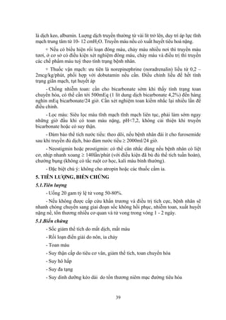 39
là dịch keo, albumin. Luợng dịch truyền thƣờng từ vài lít trở lên, duy trì áp lực tĩnh
mạch trung tâm từ 10- 12 cmH2O. Truyền máu nếu có xuất huyết tiêu hoá nặng.
+ Nếu có biểu hiện rối loạn đông máu, chảy máu nhiều nơi thì truyền máu
tƣơi, ở cơ sở có điều kiện xét nghiệm đông máu, chảy máu và điều trị thì truyền
các chế phẩm máu tuỳ theo tình trạng bệnh nhân.
+ Thuốc vận mạch: ƣu tiên là norepinephrine (noradrenalin) liều từ 0,2 –
2mcg/kg/phút, phối hợp với dobutamin nếu cần. Điều chỉnh liều để hết tình
trạng giãn mạch, tụt huyết áp
- Chống nhiễm toan: cần cho bicarbonate sớm khi thấy tình trạng toan
chuyển hóa, có thể cần tới 500mEq (1 lít dung dịch bicarbonate 4,2%) đến hàng
nghìn mEq bicarbonate/24 giờ. Cần xét nghiệm toan kiềm nhắc lại nhiều lần để
điều chỉnh.
- Lọc máu: Siêu lọc máu tĩnh mạch tĩnh mạch liên tục, phải làm sớm ngay
những giờ đầu khi có toan máu nặng, pH<7,2, không cải thiện khi truyền
bicarbonate hoặc có suy thận.
- Đảm bảo thể tích nƣớc tiểu: theo dõi, nếu bệnh nhân đái ít cho furosemide
sau khi truyền đủ dịch, bảo đảm nƣớc tiểu 2000ml/24 giờ.
- Neostigmin hoặc prostigmin: có thể cân nhắc dùng nếu bệnh nhân có liệt
cơ, nhịp nhanh xoang 140lần/phút (với điều kiện đã bù đủ thể tích tuần hoàn),
chƣớng bụng (không có tắc ruột cơ học, kali máu bình thƣờng).
- Đặc biệt chú ý: không cho atropin hoặc các thuốc cầm ỉa.
5. TIÊN LƢỢNG, BIẾN CHỨNG
5.1.Tiên lượng
- Uống 20 gam tỷ lệ tử vong 50-80%.
- Nếu không đƣợc cấp cứu khẩn trƣơng và điều trị tích cực, bệnh nhân sẽ
nhanh chóng chuyển sang giai đoạn sốc không hồi phục, nhiễm toan, xuất huyết
nặng nề, tổn thƣơng nhiều cơ quan và tử vong trong vòng 1 - 2 ngày.
5.1.Biến chứng
- Sốc giảm thể tích do mất dịch, mất máu
- Rối loạn điển giải do nôn, ỉa chảy
- Toan máu
- Suy thận cấp do tiêu cơ vân, giảm thể tích, toan chuyển hóa
- Suy hô hấp
- Suy đa tạng
- Suy dinh dƣỡng kéo dài do tổn thƣơng niêm mạc đƣờng tiêu hóa
 