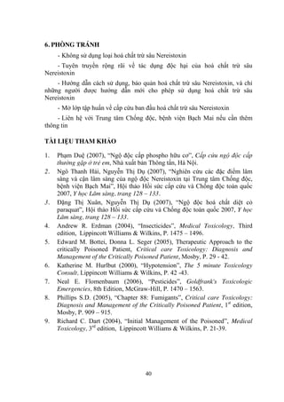 40
6. PHÒNG TRÁNH
- Không sử dụng loại hoá chất trừ sâu Nereistoxin
- Tuyên truyền rộng rãi về tác dụng độc hại của hoá chất trừ sâu
Nereistoxin
- Hƣớng dẫn cách sử dụng, bảo quản hoá chất trừ sâu Nereistoxin, và chỉ
những ngƣời đƣợc hƣớng dẫn mới cho phép sử dụng hoá chất trừ sâu
Nereistoxin
- Mở lớp tập huấn về cấp cứu ban đầu hoá chất trừ sâu Nereistoxin
- Liên hệ với Trung tâm Chống độc, bệnh viện Bạch Mai nếu cần thêm
thông tin
TÀI LIỆU THAM KHẢO
1. Phạm Duệ (2007), “Ngộ độc cấp phospho hữu cơ”, Cấp cứu ngộ độc cấp
thường gặp ở trẻ em, Nhà xuất bản Thông tấn, Hà Nội.
2. Ngô Thanh Hải, Nguyễn Thị Dụ (2007), “Nghiên cứu các đặc điểm lâm
sàng và cận lâm sàng của ngộ độc Nereistoxin tại Trung tâm Chống độc,
bệnh viện Bạch Mai”, Hội thảo Hồi sức cấp cứu và Chống độc toàn quốc
2007, Y học Lâm sàng, trang 128 – 133.
3. Đặng Thị Xuân, Nguyễn Thị Dụ (2007), “Ngộ độc hoá chất diệt cỏ
paraquat”, Hội thảo Hồi sức cấp cứu và Chống độc toàn quốc 2007, Y học
Lâm sàng, trang 128 – 133.
4. Andrew R. Erdman (2004), “Insecticides”, Medical Toxicology, Third
edition, Lippincott Williams & Wilkins, P. 1475 – 1496.
5. Edward M. Bottei, Donna L. Seger (2005), Therapeutic Approach to the
critically Poisoned Patient, Critical care Toxicology: Diagnosis and
Management of the Critically Poisoned Patient, Mosby, P. 29 - 42.
6. Katherine M. Hurlbut (2000), “Hypotension”, The 5 minute Toxicology
Consult, Lippincott Williams & Wilkins, P. 42 -43.
7. Neal E. Flomenbaum (2006), “Pesticides”, Goldfrank's Toxicologic
Emergencies, 8th Edition, McGraw-Hill, P. 1470 – 1563.
8. Phillips S.D. (2005), “Chapter 88: Fumigants”, Critical care Toxicology:
Diagnosis and Management of the Critically Poisoned Patient, 1st
edition,
Mosby, P. 909 – 915.
9. Richard C. Dart (2004), “Initial Management of the Poisoned”, Medical
Toxicology, 3rd
edition, Lippincott Williams & Wilkins, P. 21-39.
 