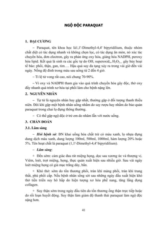 41
NGỘ ĐỘC PARAQUAT
1. ĐẠI CƢƠNG
Paraquat, tên khoa học là1,1'-Dimethyl-4,4' bipyridilium, thuộc nhóm
chất diệt cỏ tác dụng nhanh và không chọn lọc, có tác dụng ăn mòn, nó xúc tác
chuyển hóa, đơn electron, gây ra phản ứng oxy hóa, giáng hóa NADPH, peroxy
hóa lipid. Kết quả là sinh ra các gốc tự do OH, superoxid,, H2O2… gây hủy hoại
tế bào: phổi, thận, gan, tim…. Hậu quả suy đa tạng xảy ra trong vài giờ đến vài
ngày. Nồng độ đỉnh trong máu sau uống từ 2 đến 4 giờ.
Tỉ lệ tử vong rất cao, nói chung 70-90%.
Vì oxy và NADPH tham gia vào quá trình chuyển hóa gây độc, thở oxy
đẩy nhanh quá trình xơ hóa tại phổi làm cho bệnh nặng lên.
2. NGUYÊN NHÂN
Tự tử là nguyên nhân hay gặp nhất, thƣờng gặp ở đối tƣợng thanh thiếu
niên. Đôi khi gặp một bệnh nhân uống nhầm do say rƣợu hay nhầm do bảo quản
paraquat trong chai lọ đựng thông thƣờng.
Có thể gặp ngộ độc ở trẻ em do nhâm lẫn với nƣớc uống.
3. CHẨN ĐOÁN
3.1. Lâm sàng
Hỏi bệnh sử: BN khai uống hóa chất trừ cỏ màu xanh, lọ nhựa đựng
dung dịch màu xanh, dung lƣợng 100ml, 500ml, 1000ml, hàm lƣợng 20% hoặc
5%. Tên hoạt chất là paraquat (1,1'-Dimethyl-4,4' bipyridilium).
Lâm sàng:
+ Đến sớm: cảm giác đau rát miệng họng, dọc sau xƣơng ức và thƣợng vị.
Viêm, loét, trợt miệng, họng, thực quản xuất hiện sau nhiều giờ. Sau vài ngày
loét miệng họng có giả mạc trắng dày, bẩn.
+ Khó thở: sớm do tổn thƣơng phổi, tràn khí màng phổi, tràn khí trung
thất, phù phổi cấp. Nếu bệnh nhân sống sót sau những ngày đầu xuất hiện khó
thở tiến triển suy hô hấp do hiện tƣợng xơ hóa phế nang, tăng lắng đọng
collagen.
+ Suy thận sớm trong ngày đầu tiên do tổn thƣơng ống thận trực tiếp hoặc
do rối loạn huyết động. Suy thận làm giảm độ thanh thải paraquat làm ngộ độc
nặng hơn.
 