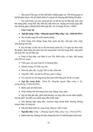 42
+ Hủy hoại tế bào gan có thể xuất hiện ở những ngày sau. Tổn thƣơng gan có
thể hồi phục đƣợc, chủ yếu bệnh nhân tử vong do tổn thƣơng phổi không hồi phục.
+ Suy tuần hoàn: suy tim, tụt huyết áp: có thể do suy hô hấp cấp, tràn ,tràn
khí màng phổi, trung thất, độc tính trực tiếp trêm tim. Ngừng tim trong ngày đầu
tiên thƣờng gặp ở những bệnh nhân ngộ độc với số lƣợng rất lớn (>50ml)
Chia 3 mức độ
Ngộ độc nặng: Uống > 40mg/kg (người 50kg uống > 2g, >10ml dd 20%)
Suy đa phủ tạng tiến triển nhanh chóng.
Sớm: bỏng, loét miệng, họng, thực quản, dạ dày, ruột gây viêm, chảy
máu đƣờng tiêu hóa.
Suy hô hấp: có thể xảy ra rất sứm hoặc muộn từ 2-14 ngày tùy theo mức
độ nhiễm. Biểu hiện sớm nhƣ tràn khí màng phổi, tràn khí trung thất, viêm phổi
sặc hoặc HC suy hô hấp cấp.
Hoại tử ống thận, suy thận rõ sau 24h, thiểu niệu, vô niệu, tiên lƣợng
xấu (95% tử vong).
Viêm gan, suy gan, hoại tử vỏ thƣợng thận.
Nhanh xoang, LN thất, suy tim.
Hôn mê, phù não, co giật, XH vỏ não, thân não.
Tăng BC, DIC, sau đó ức chế tuỷ, giảm 3 dòng.
Tử vong do suy đa tạng trong thời gian tính bằng giờ, tối đa vài ngày.
Ngộ độc trung bình: Uống 20- 40mg/kg (người 50kg, uống 1- 2g,
tương đương 5-10ml dd 20%)
Bệnh cảnh âm thầm hơn.
Triệu chứng tiêu hóa bỏng niêm mạc miệng, thực quản
Suy hô hấp dần dần, phổi bình thƣờng vài ngày đầu sau đó thâm nhiễm,
mờ hai phổi. Xơ phổi sau nhiều ngày đến nhiều tuần.
Tổn thƣơng thận nặng dần, creatinin tăng nhanh khác thƣờng, không
tƣơng xứng với tăng urê.
Hầu hết bệnh nhân tử vong trong vòng từ 1 đến 5 tuần.
Ngộ độc nhẹ: Uống < 20mg/kg (người 50kg, uống <1g, <5ml dd 20%)
Bệnh cảnh nhẹ, thƣờng chỉ triệu chứng tiêu hoá. Có thể hồi phục hoàn toàn.
 