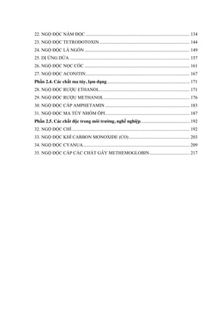 22. NGỘ ĐỘC NẤM ĐỘC ........................................................................................... 134
23. NGỘ ĐỘC TETRODOTOXIN............................................................................... 144
24. NGỘ ĐỘC LÁ NGÓN ............................................................................................ 149
25. DỊ ỨNG DỨA ......................................................................................................... 157
26. NGỘ ĐỘC NỌC CÓC ............................................................................................ 161
27. NGỘ ĐỘC ACONITIN........................................................................................... 167
Phần 2.4. Các chất ma túy, lạm dụng ........................................................................ 171
28. NGỘ ĐỘC RƢỢU ETHANOL............................................................................... 171
29. NGỘ ĐỘC RƢỢU METHANOL........................................................................... 176
30. NGỘ ĐỘC CẤP AMPHETAMIN .......................................................................... 183
31. NGỘ ĐỘC MA TÚY NHÓM ÔPI.......................................................................... 187
Phần 2.5. Các chất độc trong môi trƣờng, nghề nghiệp........................................... 192
32. NGỘ ĐỘC CHÌ ....................................................................................................... 192
33. NGỘ ĐỘC KHÍ CARBON MONOXIDE (CO) ..................................................... 203
34. NGỘ ĐỘC CYANUA............................................................................................. 209
35. NGỘ ĐỘC CẤP CÁC CHẤT GÂY METHEMOGLOBIN................................... 217
 