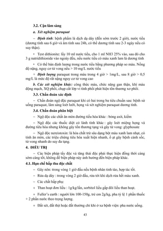 43
3.2. Cận lâm sàng
a. Xét nghiệm paraquat
Định tính: bệnh phẩm là dịch dạ dày (đến sớm trƣớc 2 giờ), nƣớc tiểu
(dƣơng tính sau 6 giờ và âm tính sau 24h, có thể dƣơng tính sau 2-3 ngày nếu có
suy thận).
+ Test dithionite: lấy 10 ml nƣớc tiểu, cho 1 ml NH3 25% vào, sau đó cho
3 g natridithionide vào ngoáy đều, nếu nƣớc tiểu có màu xanh lam là dƣơng tính
+ Có thể bán định lƣợng trong nƣớc tiểu bằng phƣơng pháp so màu. Nồng
độ nặng, nguy cơ tử vong nếu > 10 mg/L nƣớc tiểu
+ Định lượng paraquat trong máu trong 4 giờ > 1mg/L, sau 8 giờ > 0,5
mg/L là mức độ rất nặng nguy cơ tử vong cao
b. Các xét nghiệm khác: công thức máu, chức năng gan thận, khí máu
động mạch, XQ phổi, chụp cắt lớp vi tính phổi phát hiện tổn thƣơng xơ phổi.
3.3. Chẩn đoán xác định
Chẩn đoán ngộ độc paraquat khi có hai trong ba tiêu chuẩn sau: bệnh sử
uống paraquat, lâm sàng loét lƣỡi, họng và xét nghiệm paraquat dƣơng tính.
3.4. Chẩn đoán phân biệt
Ngộ độc các chất ăn mòn đƣờng tiếu hóa khác : bỏng axít, kiềm
Ngộ độc các thuốc diệt cỏ lành tính khác : gây loét miệng họng và
đƣờng tiêu hóa nhƣng không gây tổn thƣơng tạng và gây tử vong: glyphosate
Ngộ độc nereistoxin: là hóa chất trừ sâu dạng bột màu xanh lam nhạt, có
tính ăn mòn, các triệu chứng tiêu hóa xuất hiện nhanh, ồ ạt gây bệnh cảnh sốc,
tử vong nhanh do suy đa tạng.
4. ĐIỀU TRỊ
Các biện pháp tẩy độc và tăng thải độc phải thực hiện đồng thời càng
sớm càng tốt, không để biện pháp này ảnh hƣởng đến biện pháp khác.
4.1. Hạn chế hấp thu độc chất
Gây nôn: trong vòng 1 giờ đầu nếu bệnh nhân tỉnh táo, hợp tác tốt.
Rửa dạ dày : trong vòng 2 giờ đầu, rửa tới khi dịch rửa hết màu xanh.
Các chất hấp phụ:
Than hoạt đơn liều : 1g/kg/lần, sorbitol liều gấp đôi liều than hoạt.
Fuller‟s earth : ngƣời lớn 100-150g, trẻ em 2g/kg, pha tỷ lệ 1 phần thuốc
+ 2 phần nƣớc theo trọng lƣợng.
Đất sét, đất thịt hoặc đất thƣờng chỉ khi ở xa bệnh viện: pha nƣớc uống.
 