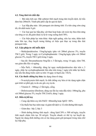 44
4.2. Tăng thải trừ chất độc
Bài niệu tích cực: Đặt catheter tĩnh mạch trung tâm truyền dịch, lợi tiểu
đảm bảo 200ml/h. Tránh phù phổi cấp do quá tải dịch.
Lọc hấp phụ máu : khi paraquat còn dƣơng tính. Ƣu tiên càng sớm càng
tốt, tốt nhất trƣớc 8 giờ.
+ Các loại quả lọc hấp phụ: cột than hoạt hoặc cột resin tùy theo khả năng
của từng cơ sở, đã giảm đƣợc tỷ lệ tử vong xuống dƣới 50%.
Các biện pháp lọc máu khác: thận ngắt quãng, siêu lọc máu, thẩm tách
máu liên tục, thay huyết tƣơng không có hiệu quả thực sự trong đào thải
paraquat máu.
4.3. Liệu pháp ức chế miễn dịch
Methylprednisolon: 15mg/kg/ngày (pha với 200ml glucose 5%, truyền
TM 2 giờ). Trong 3 ngày và Cyclophophamide: 15mg/kg/ngày (pha với 200ml
glucose 5%, truyền TM 2 giờ) trong 2 ngày.
Sau đó: Dexamathasone 8mg/lần x 3 lần/ngày, trong 14 ngày, tiêm TM,
sau giảm dần liều và ngừng.
Nếu PaO2 < 60mmHg: dùng lại ngay methylprednisolon nhƣ trên x 3
ngày, nhắc lại cyclophosphamide liều nhƣ trên trong 1 ngày (chỉ nhắc lại thuốc
này nếu lần dùng trƣớc cách xa trên 14 ngày và bạch cầu >3G/l).
4.4. Các thuốc chống ôxy hóa: tác dụng chƣa rõ ràng
N-acetylcystein tĩnh mạch: là chất chống oxy hóa có tác dụng ngăn chặn
quá trình xơ phổi gây ra do các gốc oxy tự do.
Vitamin E : 300mg x 2 lần/ngày, uống.
Deferioxamine (Desferan, dùng sau lần lọc máu đầu tiên): 100mg/kg, pha
với 500ml glucose 5%, truyền TM 21ml/h, dùng 1 ngày.
4.5. Điều trị hỗ trợ
Cung cấp thêm oxy khi PaO2 <40mmHg hoặc SpO2 <80%.
Các thuốc bao bọc niêm mạc và giảm tiết dịch vị. Ƣu tiên đƣờng tĩnh mạch.
Giảm đau : bậc 2, bậc 3
Dinh dƣỡng đƣờng tĩnh mạch : dùng lipid 20% x 500 ml/ngày, truyền
tĩnh mạch chậm liên tục 50 ml/giờ. Truyền nhanh có thể ây tụt huyết áp.
Ngoài tác dụng dinh dƣỡng còn có tác dụng giam giữ paraquat trong máu chờ
lọc hấp phụ.
 
