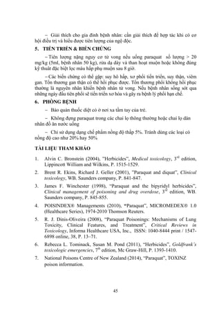 45
Giải thích cho gia đình bệnh nhân: cần giải thích để hợp tác khi có cơ
hội điều trị và hiểu đƣợc tiên lƣợng của ngộ độc.
5. TIẾN TRIỂN & BIẾN CHỨNG
Tiên lƣợng nặng nguy cơ tử vong nếu uống paraquat số lƣợng > 20
mg/kg (5ml, bệnh nhân 50 kg), rửa dạ dày và than hoạt muộn hoặc không đúng
kỹ thuât đặc biệt lọc máu hấp phụ muộn sau 8 giờ.
Các biến chứng có thể gặp: suy hô hấp, xơ phổi tiến triển, suy thận, viêm
gan. Tổn thƣơng gan thận có thể hồi phục đƣợc. Tổn thƣơng phổi không hồi phục
thƣờng là nguyên nhân khiến bệnh nhân tử vong. Nếu bệnh nhân sống sót qua
những ngày đầu tiên phổi sẽ tiến triển xơ hóa và gây ra bệnh lý phổi hạn chế.
6. PHÒNG BỆNH
Bảo quản thuốc diệt cỏ ở nơi xa tầm tay của trẻ.
Không đựng paraquat trong các chai lọ thông thƣờng hoặc chai lọ dán
nhãn đồ ăn nƣớc uống
Chỉ sử dụng dạng chế phẩm nồng độ thấp 5%. Tránh dùng các loại có
nồng độ cao nhƣ 20% hay 50%
TÀI LIỆU THAM KHẢO
1. Alvin C. Bronstein (2004), ”Herbicides”, Medical toxicology, 3rd
edition,
Lippincott William and Wilkins, P. 1515-1529.
2. Brent R. Ekins, Richard J. Geller (2001), ”Paraquat and diquat”, Clinical
toxicology, WB. Saunders company, P. 841-847.
3. James F. Winchester (1998), “Paraquat and the bipyridyl herbicides”,
Clinical management of poisoning and drug overdose, 3rd
edition, WB.
Saunders company, P. 845-855.
4. POISINDEX® Managements (2010), “Paraquat”, MICROMEDEX 1.0
(Healthcare Series), 1974-2010 Thomson Reuters.
5. R. J. Dinis-Oliveira (2008), “Paraquat Poisonings: Mechanisms of Lung
Toxicity, Clinical Features, and Treatment”, Critical Reviews in
Toxicology, Informa Healthcare USA, Inc., ISSN: 1040-8444 print / 1547-
6898 online, 38, P. 13–71.
6. Rebecca L. Tominack, Susan M. Pond (2011), “Herbicides”, Goldfrank’s
toxicologic emergencies, 7th
edition, Mc Graw-Hill, P. 1393-1410.
7. National Poisons Centre of New Zealand (2014), “Paraquat”, TOXINZ
poison information.
 