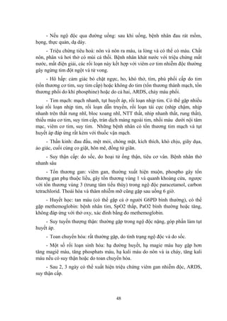 48
- Nếu ngộ độc qua đƣờng uống: sau khi uống, bệnh nhân đau rát mồm,
họng, thực quản, dạ dày.
- Triệu chứng tiêu hoá: nôn và nôn ra máu, ỉa lỏng và có thể có máu. Chất
nôn, phân và hơi thở có mùi cá thối. Bệnh nhân khát nƣớc với triệu chứng mất
nƣớc, mất điện giải, các rối loạn này kết hợp với viêm cơ tim nhiễm độc thƣờng
gây ngừng tim đột ngột và tử vong.
- Hô hấp: cảm giác bó chặt ngực, ho, khó thở, tím, phù phổi cấp do tim
(tổn thƣơng cơ tim, suy tim cấp) hoặc không do tim (tổn thƣơng thành mạch, tổn
thƣơng phổi do khí phosphine) hoặc do cả hai, ARDS, chảy máu phổi.
- Tim mạch: mạch nhanh, tụt huyết áp, rối loạn nhịp tim. Có thể gặp nhiều
loại rối loạn nhịp tim, rối loạn dẫn truyền, rối loạn tái cực (nhịp chậm, nhịp
nhanh trên thất rung nhĩ, bloc xoang nhĩ, NTT thất, nhip nhanh thất, rung thất),
thiếu máu cơ tim, suy tim cấp, tràn dịch màng ngoài tim, nhồi máu dƣới nội tâm
mạc, viêm cơ tim, suy tim. Những bệnh nhân có tổn thƣơng tim mạch và tụt
huyết áp đáp ứng rất kém với thuốc vận mạch.
- Thần kinh: đau đầu, mệt mỏi, chóng mặt, kích thích, khó chịu, giãy dụa,
ảo giác, cuối cùng co giật, hôn mê, đồng tử giãn.
- Suy thận cấp: do sốc, do hoại tử ống thận, tiêu cơ vân. Bệnh nhân thở
nhanh sâu
- Tổn thƣơng gan: viêm gan, thƣờng xuất hiện muộn, phospho gây tổn
thƣơng gan phụ thuộc liều, gây tổn thƣơng vùng 1 và quanh khoảng cửa, ngƣợc
với tổn thƣơng vùng 3 (trung tâm tiểu thùy) trong ngộ độc paracetamol, carbon
tetrachlorid. Thoái hóa và thâm nhiễm mỡ cũng gặp sau uống 6 giờ.
- Huyết học: tan máu (có thể gặp cả ở ngƣời G6PD bình thƣờng), có thể
gặp methemoglobin: bệnh nhân tím, SpO2 thấp, PaO2 bình thƣờng hoặc tăng,
không đáp ứng với thở oxy, xác đinh bằng đo methemoglobin.
- Suy tuyến thƣợng thận: thƣờng gặp trong ngộ độc nặng, góp phần làm tụt
huyết áp.
- Toan chuyển hóa: rất thƣờng gặp, do tình trạng ngộ độc và do sốc.
- Một số rối loạn sinh hóa: hạ đƣờng huyết, hạ magie máu hay gặp hơn
tăng magiê máu, tăng phosphats máu, hạ kali máu do nôn và ỉa cháy, tăng kali
máu nếu có suy thận hoặc do toan chuyển hóa.
- Sau 2, 3 ngày có thể xuất hiện triệu chứng viêm gan nhiễm độc, ARDS,
suy thận cấp.
 