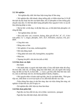 49
3.2. Xét nghiệm
- Xét nghiệm độc chất: khó thực hiện trong thực tế lâm sàng
+ Xét nghiệm độc chất nhanh: dùng miếng giấy có thấm nitrat bạc 0,1N để
thử dịch dạ dày hoặc hơi thở của bệnh nhân, nếu có phosphin sẽ làm miếng giấy
chuyển màu đen. Có thể bán định lƣợng phosphin theo nguyên lí trên và sau đó
theo phƣơng pháp so màu.
+ Sắc ký khí: có độ nhạy và độ đặc hiệu cao, có thể phát hiện phosphin với
nồng độ thấp
- Xét nghiệm khác cần làm:
+ Hóa sinh máu: urê, creatinin, đƣờng, điện giải đồ (Na+
, K+
, Cl-
, Calci
toàn phần, Ca++
), magie, phospho, AST, ALT, billirubin, amylase, CK, pro-
BNP.
+ Công thức máu
+ Đông máu cơ bản
+ Xét nghiệm về tan máu, methemoglobin
+ Khí máu động mạch
+ Tổng phân tích nƣớc tiểu, hemoglobin, myoglobin
+ Điện tim.
+ Xquang tim phổi, siêu âm tim (nếu có thể)
3.3.Chẩn đoán xác định
- Hỏi bệnh:
+ Hỏi bệnh nhân và ngƣời nhà bệnh nhân về hóa chất bệnh nhân đã uống:
tên hoá chất, mầu sắc, số lƣợng, dạng hoá chất (bột), yêu cầu ngƣời nhà mang
tang vật đến (vỏ bao bì, lọ hoá chất….). Lƣu ý, gói hóa chất chứa bột màu xám
tro, mùi cá chết hoặc mùi tỏi, tên thƣơng phẩm Fokeba, Zinphos...
+ Hỏi nguyên nhân và hoàn cảnh ngộ độc, tâm lý của bệnh nhân,. Thời gian
tiếp xúc, chẩn đoán và xử trí tại tuyến cơ sở, diễn biến đến khi vào viện.
- Triệu chứng lâm sàng và cận lâm sàng: dựa vào triệu chứng lâm sàng, xét
nghiệm và dựa trên các yếu tố nguy cơ.
- Xét nghiệm độc chất: hiện tại chƣa làm đƣợc
3.4.Chẩn đoán phân biệt
- Ngộ độc các hóa chất trừ sâu, trừ cỏ khác: nereistoxin, paraquat
- Ngộ độc hóa chất diệt chuột, diệt mối khác
 