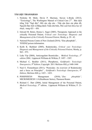 52
TÀI LIỆU THAM KHẢO
1. Nicholas M. Mohr, Devin P. Sherman, Steven L.Brody (2012),
“Toxicology”, The Washington Manual of Critical Care 2nd
. Bản dịch
tiếng Việt “Ngộ độc”, Hồi sức cấp cứu - Tiếp cận theo các phác đồ,
Nguyễn Đạt Anh và Đặng Quốc Tuấn chủ biên, Nhà xuất bản khoa học kỹ
thuật, trang 421 – 456.
2. Edward M. Bottei, Donna L. Seger (2005), Therapeutic Approach to the
critically Poisoned Patient, Critical care Toxicology: Diagnosis and
Management of the Critically Poisoned Patient, Mosby, p. 29 - 42.
3. National Poisons Centre of New Zealand (2014), “Zinc phosphide”,
TOXINZ poison information.
4. Keith K. Burkhart (2005), Rodenticides, Critical care Toxicology:
Diagnosis and Management of the Critically Poisoned Patient, Mosby, p.
963 – 973.
5. Luke Yip (2004), Anticoagulant Roenticides , Medical Toxicology, 3rd
edition 2004, Lippincott Williams & Wilkins, P. 1497 – 1507.
6. Michael C, Beuhler (2011), Phosphorus, Goldfrank's Toxicologic
Emergencies, 9th
Edition, Copyright 2011 McGraw-Hill, p 1440-1444
7. Neal E. Flomenbaum (2011), “Pesticides: An overview of Rodenticides
and a focus on Principles” , Goldfrank's Toxicologic Emergencies, 9th
Edition, McGraw-Hill, p. 1423 – 1433.
8. POISINDEX® Management (2010), “Zinc phosphide”,
MICROMEDEX® 1.0 (Healthcare Series), Thomson Reuter.
9. Richard C. Dart (2004), Initial Management of the Poisoned Patient,
Medical Toxicology, 3rd
edition, Lippincott Williams & Wilkins; P. 21-
39.
 