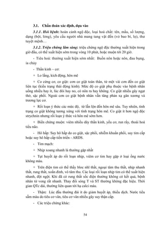 54
3.1. Chẩn đoán xác định, dựa vào
3.1.1. Hỏi bệnh: hoàn cảnh ngộ độc, loại hoá chất: tên, mầu, số lƣợng,
dạng (bột, lỏng), yêu cầu ngƣời nhà mang tang vật đến (vỏ bao bì, lọ), thƣ
tuyệt mệnh…
3.1.2. Triệu chứng lâm sàng: triệu chứng ngộ độc thƣờng xuất hiện trong
giờ đầu, có thể xuất hiện sớm trong vòng 10 phút, hoặc muộn tới 20 giờ.
- Tiêu hoá: thƣờng xuất hiện sớm nhất: Buồn nôn hoặc nôn, đau bụng,
ỉa chảy
- Thần kinh – cơ:
+ Lo lắng, kích động, hôn mê
+ Co cứng cơ, co giật: cơn co giật toàn thân, từ một vài cơn đến co giật
liên tục (kiểu trạng thái động kinh). Mức độ co giật phụ thuộc vào bệnh nhân
uống nhiều hay ít, lúc đói hay no, có nôn ra hay không. Co giật nhiều gây ngạt
thở, sặc phổi. Ngoài cơn co giật bệnh nhân vẫn tăng phản xạ gân xƣơng và
trƣơng lực cơ.
+ Rối loạn ý thức các mức độ, từ lẫn lộn đến hôn mê sâu. Tuy nhiên, tình
trạng co giật không tƣơng xứng với tình trạng hôn mê. Co giật ít hơn ngộ độc
strychnin nhƣng rối loạn ý thức và hôn mê sớm hơn.
+ Biến chứng muộn: viêm nhiều dây thần kinh, yếu cơ, run rẩy, thoái hoá
tiểu não.
- Hô hấp: Suy hô hấp do co giật, sặc phổi, nhiễm khuẩn phổi, suy tim cấp
hoặc suy hô hấp cấp tiến triển - ARDS.
- Tim mạch:
+ Nhịp xoang nhanh là thƣờng gặp nhất
+ Tụt huyết áp do rối loạn nhịp, viêm cơ tim hay gặp ở loại ống nƣớc
không màu.
+ Trên điện tim có thể thấy bloc nhĩ thất, ngoại tâm thu thất, nhịp nhanh
thất, rung thất, xoắn đỉnh, vô tâm thu. Các loại rối loạn nhịp tim có thể xuất hiện
nhanh, đột ngột. Khi đã có rung thất sốc điện thƣờng không có kết quả, bệnh
nhân tử vong rất nhanh. Thay đổi sóng T và ST thƣờng không đặc hiệu. Thời
gian QTc dài, thƣờng liên quan tới hạ calci máu.
- Thận: Lúc đầu thƣờng đái ít do giảm huyết áp, thiếu dịch. Nƣớc tiểu
sẫm màu do tiêu cơ vân, tiêu cơ vân nhiều gây suy thận cấp.
- Các triệu chứng khác:
 