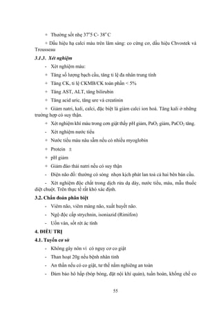 55
+ Thƣờng sốt nhẹ 37o
5 C- 38o
C
+ Dấu hiệu hạ calci máu trên lâm sàng: co cứng cơ, dấu hiệu Chvostek và
Trousseau
3.1.3. Xét nghiệm
- Xét nghiệm máu:
+ Tăng số lƣợng bạch cầu, tăng tỉ lệ đa nhân trung tính
+ Tăng CK, tỉ lệ CKMB/CK toàn phần < 5%
+ Tăng AST, ALT, tăng bilirubin
+ Tăng acid uric, tăng ure và creatinin
+ Giảm natri, kali, calci, đặc biệt là giảm calci ion hoá. Tăng kali ở những
trƣờng hợp có suy thận.
+ Xét nghiệm khí máu trong cơn giật thấy pH giảm, PaO2 giảm, PaCO2 tăng.
- Xét nghiệm nƣớc tiểu
+ Nƣớc tiểu màu nâu sẫm nếu có nhiều myoglobin
+ Protein
+ pH giảm
+ Giảm đào thải natri nếu có suy thận
- Điện não đồ: thƣờng có sóng nhọn kịch phát lan toả cả hai bên bán cầu.
- Xét nghiệm độc chất trong dịch rửa dạ dày, nƣớc tiểu, máu, mẫu thuốc
diệt chuột. Trên thực tế rất khó xác định.
3.2. Chẩn đoán phân biệt
- Viêm não, viêm màng não, xuất huyết não.
- Ngộ độc cấp strychnin, isoniazid (Rimifon)
- Uốn ván, sốt rét ác tính
4. ĐIỀU TRỊ
4.1. Tuyến cơ sở
- Không gây nôn vì có nguy cơ co giật
- Than hoạt 20g nếu bệnh nhân tỉnh
- An thần nếu có co giật, tƣ thế nằm nghiêng an toàn
- Đảm bảo hô hấp (bóp bóng, đặt nội khí quản), tuần hoàn, khống chế co
 