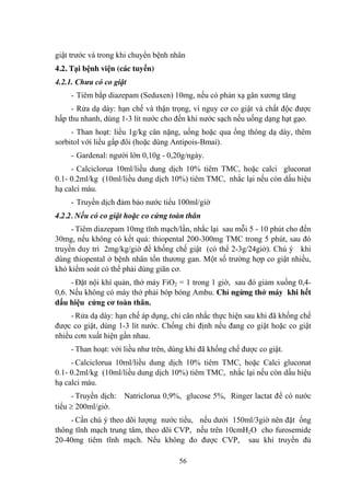 56
giật trƣớc và trong khi chuyển bệnh nhân
4.2. Tại bệnh viện (các tuyến)
4.2.1. Chưa có co giật
- Tiêm bắp diazepam (Seduxen) 10mg, nếu có phản xạ gân xƣơng tăng
- Rửa dạ dày: hạn chế và thận trọng, vì nguy cơ co giật và chất độc đƣợc
hấp thu nhanh, dùng 1-3 lít nƣớc cho đến khi nƣớc sạch nếu uống dạng hạt gạo.
- Than hoạt: liều 1g/kg cân nặng, uống hoặc qua ống thông dạ dày, thêm
sorbitol với liều gấp đôi (hoặc dùng Antipois-Bmai).
- Gardenal: ngƣời lớn 0,10g - 0,20g/ngày.
- Calciclorua 10ml/liều dung dịch 10% tiêm TMC, hoặc calci gluconat
0.1- 0.2ml/kg (10ml/liều dung dịch 10%) tiêm TMC, nhắc lại nếu còn dấu hiệu
hạ calci máu.
- Truyền dịch đảm bảo nƣớc tiểu 100ml/giờ
4.2.2. Nếu có co giật hoặc co cứng toàn thân
- Tiêm diazepam 10mg tĩnh mạch/lần, nhắc lại sau mỗi 5 - 10 phút cho đến
30mg, nếu không có kết quả: thiopental 200-300mg TMC trong 5 phút, sau đó
truyền duy trì 2mg/kg/giờ để khống chế giật (có thể 2-3g/24giờ). Chú ý khi
dùng thiopental ở bệnh nhân tổn thƣơng gan. Một số trƣờng hợp co giật nhiều,
khó kiểm soát có thể phải dùng giãn cơ.
- Đặt nội khí quản, thở máy FiO2 = 1 trong 1 giờ, sau đó giảm xuống 0,4-
0,6. Nếu không có máy thở phải bóp bóng Ambu. Chỉ ngừng thở máy khi hết
dấu hiệu cứng cơ toàn thân.
- Rửa dạ dày: hạn chế áp dụng, chỉ cân nhắc thực hiện sau khi đã khống chế
đƣợc co giật, dùng 1-3 lít nƣớc. Chống chỉ định nếu đang co giật hoặc co giật
nhiều cơn xuất hiện gần nhau.
- Than hoạt: với liều nhƣ trên, dùng khi đã khống chế đƣợc co giật.
- Calciclorua 10ml/liều dung dịch 10% tiêm TMC, hoặc Calci gluconat
0.1- 0.2ml/kg (10ml/liều dung dịch 10%) tiêm TMC, nhắc lại nếu còn dấu hiệu
hạ calci máu.
- Truyền dịch: Natriclorua 0,9%, glucose 5%, Ringer lactat để có nƣớc
tiểu 200ml/giờ.
- Cần chú ý theo dõi lƣợng nƣớc tiểu, nếu dƣới 150ml/3giờ nên đặt ống
thông tĩnh mạch trung tâm, theo dõi CVP, nếu trên 10cmH2O cho furosemide
20-40mg tiêm tĩnh mạch. Nếu không đo đƣợc CVP, sau khi truyền đủ
 