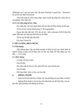 57
200ml/giờ sau 3 giờ mà nƣớc tiểu vẫn dƣới 50ml/giờ ở ngƣời lớn, 10ml/giờ ở
trẻ em thì cho thêm furosemid.
- Theo dõi chặt các chức năng sống: mạch, huyết áp, nhịp tim, nƣớc tiểu và
xét nghiệm: CK, điện não
4.2.3. Các biện pháp hỗ trợ khác
-Suy thận cấp: lọc máu ngoài thận nếu các điều trị khác không có kết quả
-Viêm cơ tim: truyền dobutamine 2- 40 mcg/kg/phút.
-Ngoại tâm thu thất trên 10% tần số tim : tiêm xylocaine 0,05-0,10g tĩnh
mạch. Đặt máy tạo nhịp tạm thời nếu có chỉ định.
-Xử trí suy hô hấp cấp tiến triển.
-Các loại Vitamin B.
5. TIÊN LƢỢNG, BIẾN CHỨNG
5.1.Tiên lƣợng
- Nếu không đƣợc cấp cứu khẩn trƣơng và điều trị tích cực, bệnh nhân sẽ
nhanh chóng co giật, suy hô hấp, tiêu cơ vân, suy thận, rối loạn nhịp, suy tim
cấp, … và tử vong.
5.1. Biến chứng
- Co giật, rối loạn ý thức
- Suy hô hấp
- Suy thận cấp do tiêu cơ vân, giảm thể tích, toan chuyển hóa
- Suy đa tạng
- Rối loạn nhịp, viêm cơ tim, suy tim cấp
6. PHÒNG TRÁNH
- Quản lý tốt hoá chất bảo vệ thực vật: cất giữ đúng nơi quy định, có khoá
- Không để bả chuột ở nơi trẻ hay chơi đùa hoặc nơi dễ nhìn thấy: cửa sổ,
góc nhà, gầm giƣờng, trên đƣờng trẻ đi học...
 