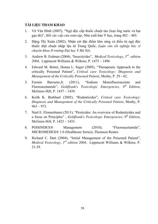 58
TÀI LIỆU THAM KHẢO
1. Vũ Văn Đính (2007), “Ngộ độc cấp thuốc chuột tàu (loại ống nƣớc và hạt
gạo đỏ)”, Hồi sức cấp cứu toàn tập, Nhà xuất bản Y học, trang 482 – 485.
2. Đặng Thị Xuân (2002), Nhận xét đặc điểm lâm sàng và điều trị ngộ độc
thuốc diệt chuột nhập lậu từ Trung Quốc, Luận văn tốt nghiệp bác sĩ
chuyên khoa II trường Đại học Y Hà Nội.
3. Andrew R. Erdman (2004), “Insecticides”, Medical Toxicology, 3rd
edition
2004, Lippincott Williams & Wilkins; P. 1475 – 1496
4. Edward M. Bottei, Donna L. Seger (2005), “Therapeutic Approach to the
critically Poisoned Patient”, Critical care Toxicology: Diagnosis and
Management of the Critically Poisoned Patient, Mosby, P. 29 - 42.
5. Fermin Barrueto,Jr. (2011), “Sodium Monofluoroacetate and
Fluoroacetamide”, Goldfrank's Toxicologic Emergencies, 9th
Edition,
McGraw-Hill, P. 1437 – 1439.
6. Keith K. Burkhart (2005), “Rodenticides”, Critical care Toxicology:
Diagnosis and Management of the Critically Poisoned Patient, Mosby, P.
963 – 973.
7. Neal E. Flomenbaum (2011), “Pesticides: An overview of Rodenticides and
a focus on Principles” , Goldfrank's Toxicologic Emergencies, 9th
Edition,
McGraw-Hill, P. 1423 – 1433.
8. POISINDEX® Management (2010), “Fluoroacetamide”,
MICROMEDEX® 1.0 (Healthcare Series), Thomson Reuter.
9. Richard C. Dart (2004), “Initial Management of the Poisoned Patient”,
Medical Toxicology, 3rd
edition 2004, Lippincott Williams & Wilkins; P.
21-39.
 