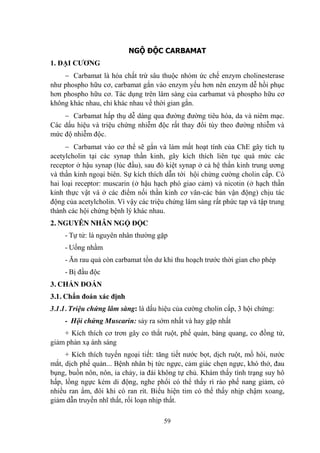 59
NGỘ ĐỘC CARBAMAT
1. ĐẠI CƢƠNG
Carbamat là hóa chất trừ sâu thuộc nhóm ức chế enzym cholinesterase
nhƣ phospho hữu cơ, carbamat gắn vào enzym yếu hơn nên enzym dễ hồi phục
hơn phospho hữu cơ. Tác dụng trên lâm sàng của carbamat và phospho hữu cơ
không khác nhau, chỉ khác nhau về thời gian gắn.
Carbamat hấp thụ dễ dàng qua đƣờng đƣờng tiêu hóa, da và niêm mạc.
Các dấu hiệu và triệu chứng nhiễm độc rất thay đổi tùy theo đƣờng nhiễm và
mức độ nhiễm độc.
Carbamat vào cơ thể sẽ gắn và làm mất hoạt tính của ChE gây tích tụ
acetylcholin tại các synap thần kinh, gây kích thích liên tục quá mức các
receptor ở hậu synap (lúc đầu), sau đó kiệt synap ở cả hệ thần kinh trung ƣơng
và thần kinh ngoại biên. Sự kích thích dẫn tới hội chứng cƣờng cholin cấp. Có
hai loại receptor: muscarin (ở hậu hạch phó giao cảm) và nicotin (ở hạch thần
kinh thực vật và ở các điểm nối thần kinh cơ vân-các bản vận động) chịu tác
động của acetylcholin. Vì vậy các triệu chứng lâm sàng rất phức tạp và tập trung
thành các hội chứng bệnh lý khác nhau.
2. NGUYÊN NHÂN NGỘ ĐỘC
- Tự tử: là nguyên nhân thƣờng gặp
- Uống nhầm
- Ăn rau quả còn carbamat tồn dƣ khi thu hoạch trƣớc thời gian cho phép
- Bị đầu độc
3. CHẨN ĐOÁN
3.1. Chẩn đoán xác định
3.1.1. Triệu chứng lâm sàng: là dấu hiệu của cƣờng cholin cấp, 3 hội chứng:
- Hội chứng Muscarin: sảy ra sớm nhất và hay gặp nhất
+ Kích thích cơ trơn gây co thắt ruột, phế quản, bàng quang, co đồng tử,
giảm phản xạ ánh sáng
+ Kích thích tuyến ngoại tiết: tăng tiết nƣớc bọt, dịch ruột, mồ hôi, nƣớc
mắt, dịch phế quản... Bệnh nhân bị tức ngực, cảm giác chẹn ngực, khó thở, đau
bụng, buồn nôn, nôn, ỉa chảy, ỉa đái không tự chủ. Khám thấy tình trạng suy hô
hấp, lồng ngực kém di động, nghe phổi có thể thấy rì rào phế nang giảm, có
nhiều ran ẩm, đôi khi có ran rít. Biểu hiện tim có thể thấy nhịp chậm xoang,
giảm dẫn truyền nhĩ thất, rối loạn nhịp thất.
 