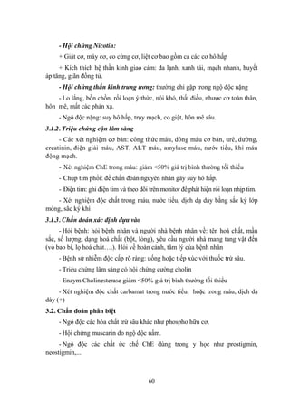 60
- Hội chứng Nicotin:
+ Giật cơ, máy cơ, co cứng cơ, liệt cơ bao gồm cả các cơ hô hấp
+ Kích thích hệ thần kinh giao cảm: da lạnh, xanh tái, mạch nhanh, huyết
áp tăng, giãn đồng tử.
- Hội chứng thần kinh trung ương: thƣờng chỉ gặp trong ngộ độc nặng
- Lo lắng, bồn chồn, rối loạn ý thức, nói khó, thất điều, nhƣợc cơ toàn thân,
hôn mê, mất các phản xạ.
- Ngộ độc nặng: suy hô hấp, trụy mạch, co giật, hôn mê sâu.
3.1.2. Triệu chứng cận lâm sàng
- Các xét nghiệm cơ bản: công thức máu, đông máu cơ bản, urê, đƣờng,
creatinin, điện giải máu, AST, ALT máu, amylase máu, nƣớc tiểu, khí máu
động mạch.
- Xét nghiệm ChE trong máu: giảm <50% giá trị bình thƣờng tối thiểu
- Chụp tim phổi: để chẩn đoán nguyên nhân gây suy hô hấp.
- Điện tim: ghi điện tim và theo dõi trên monitor để phát hiện rối loạn nhịp tim.
- Xét nghiệm độc chất trong máu, nƣớc tiểu, dịch dạ dày bằng sắc ký lớp
mỏng, sắc ký khí
3.1.3. Chẩn đoán xác định dựa vào
- Hỏi bệnh: hỏi bệnh nhân và ngƣời nhà bệnh nhân về: tên hoá chất, mầu
sắc, số lƣợng, dạng hoá chất (bột, lỏng), yêu cầu ngƣời nhà mang tang vật đến
(vỏ bao bì, lọ hoá chất….). Hỏi về hoàn cảnh, tâm lý của bệnh nhân
- Bệnh sử nhiễm độc cấp rõ ràng: uống hoặc tiếp xúc với thuốc trừ sâu.
- Triệu chứng lâm sàng có hội chứng cƣờng cholin
- Enzym Cholinesterase giảm <50% giá trị bình thƣờng tối thiểu
- Xét nghiệm độc chất carbamat trong nƣớc tiểu, hoặc trong máu, dịch dạ
dày (+)
3.2. Chẩn đoán phân biệt
- Ngộ độc các hóa chất trừ sâu khác nhƣ phospho hữu cơ.
- Hội chứng muscarin do ngộ độc nấm.
- Ngộ độc các chất ức chế ChE dùng trong y học nhƣ prostigmin,
neostigmin,...
 