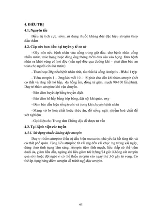 61
4. ĐIỀU TRỊ
4.1. Nguyên tắc
Điều trị tích cực, sớm, sử dụng thuốc kháng độc đặc hiệu atropin theo
dấu thấm
4.2. Cấp cứu ban đầu: tại tuyến y tế cơ sở
- Gây nôn nếu bệnh nhân vừa uống trong giờ đầu: cho bệnh nhân uống
nhiều nƣớc, móc họng hoặc dùng ống thông mềm đƣa sâu vào họng. Đƣa bệnh
nhân ra khỏi vùng có hơi độc (nếu ngộ độc qua đƣờng khí – phải đảm bảo an
toàn cho ngƣời cứu hộ trƣớc)
- Than hoạt 20g nếu bệnh nhân tỉnh, tốt nhất là uống Antipois - BMai 1 týp
- Tiêm atropin 1 – 2mg/lần mỗi 10 – 15 phút cho đến khi thấm atropin (hết
co thắt và tăng tiết hô hấp, da hồng ấm, đồng tử giãn, mạch 90-100 lần/phút).
Duy trì thấm atropine khi vận chuyển.
- Bảo đảm huyết áp bằng truyền dịch
- Bảo đảm hô hấp bằng bóp bóng, đặt nội khí quản, oxy
- Đảm bảo dấu hiệu sống trƣớc và trong khi chuyển bệnh nhân
- Mang vỏ lọ hoá chất hoặc thức ăn, đồ uống nghi nhiễm hoá chất để
xét nghiệm
- Gọi điện cho Trung tâm Chống độc để đƣợc tƣ vấn
4.3. Tại Bệnh viện các tuyến
4.3.1. Sử dụng thuốc kháng độc atropin
Duy trì thấm atropine điều trị dấu hiệu muscarin, chủ yếu là hết tăng tiết và
co thắt phế quản. Tổng liều atropine từ vài mg đến vài chục mg trong vài ngày,
dùng theo tình trạng lâm sàng. Atropin tiêm tĩnh mạch, liều thấp có thể tiêm
dƣới da, giảm liều dần, ngừng khi liều giảm tới 0,5mg/24 giờ. Không cắt atropin
quá sớm hoặc đột ngột vì có thể thiếu atropin vào ngày thứ 3-5 gây tử vong. Có
thể áp dụng bảng điểm atropin để tránh ngộ độc atropin.
 