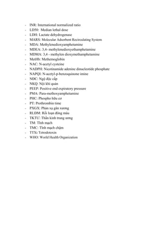 - INR: International normalized ratio
- LD50: Median lethal dose
- LDH: Lactate dehydrogenase
- MARS: Molecular Adsorbent Recirculating System
- MDA: Methylenedioxyamphetamine
- MDEA: 3,4- methylenedioxyethamphetamine
- MDMA: 3,4 - methylen dioxymethamphetamine
- MetHb: Methemoglobin
- NAC: N-acetyl cysteine
- NADPH: Nicotinamide adenine dinucleotide phosphate
- NAPQI: N-acetyl-p-benzoquinone imine
- NĐC: Ngộ độc cấp
- NKQ: Nội khí quản
- PEEP: Positive end expiratory pressure
- PMA: Para-methoxyamphetamine
- PHC: Phospho hữu cơ
- PT: Prothrombin time
- PXGX: Phản xạ gân xƣơng
- RLĐM: Rối loạn đông máu
- TKTƢ: Thần kinh trung ƣơng
- TM: Tĩnh mạch
- TMC: Tĩnh mạch chậm
- TTX: Tetrodotoxin
- WHO: World Health Organization
 