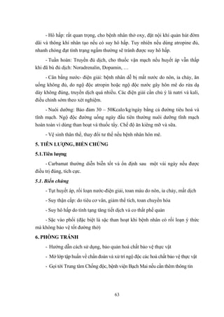 63
- Hô hấp: rất quan trọng, cho bệnh nhân thở oxy, đặt nội khí quản hút đờm
dãi và thông khí nhân tạo nếu có suy hô hấp. Tuy nhiên nếu dùng atropine đủ,
nhanh chóng đạt tình trạng ngấm thƣờng sẽ tránh đƣợc suy hô hấp.
- Tuần hoàn: Truyền đủ dịch, cho thuốc vận mạch nếu huyết áp vẫn thấp
khi đã bù đủ dịch: Noradrenalin, Dopamin, …
- Cân bằng nƣớc- điện giải: bệnh nhân dễ bị mất nƣớc do nôn, ỉa chảy, ăn
uống không đủ, do ngộ độc atropin hoặc ngộ độc nƣớc gây hôn mê do rửa dạ
dày không đúng, truyền dịch quá nhiều. Các điện giải cần chủ ý là natri và kali,
điều chỉnh sớm theo xét nghiệm.
- Nuôi dƣỡng: Bảo đảm 30 – 50Kcalo/kg/ngày bằng cả đƣờng tiêu hoá và
tĩnh mạch. Ngộ độc đƣờng uống ngày đầu tiên thƣờng nuôi dƣỡng tĩnh mạch
hoàn toàn vì dùng than hoạt và thuốc tẩy. Chế độ ăn kiêng mỡ và sữa.
- Vệ sinh thân thể, thay đổi tƣ thế nếu bệnh nhân hôn mê.
5. TIÊN LƢỢNG, BIẾN CHỨNG
5.1.Tiên lƣợng
- Carbamat thƣờng diễn biễn tốt và ổn định sau một vài ngày nếu đƣợc
điều trị đúng, tích cực.
5.1. Biến chứng
- Tụt huyết áp, rối loạn nƣớc-điện giải, toan máu do nôn, ỉa chảy, mất dịch
- Suy thận cấp: do tiêu cơ vân, giảm thể tích, toan chuyển hóa
- Suy hô hấp do tình tạng tăng tiết dịch và co thắt phế quản
- Sặc vào phổi (đặc biệt là sặc than hoạt khi bệnh nhân có rối loạn ý thức
mà không bảo vệ tốt đƣờng thở)
6. PHÒNG TRÁNH
- Hƣớng dẫn cách sử dụng, bảo quản hoá chất bảo vệ thực vật
- Mở lớp tập huấn về chẩn đoán và xử trí ngộ độc các hoá chất bảo vệ thực vật
- Gọi tới Trung tâm Chống độc, bệnh viện Bạch Mai nếu cần thêm thông tin
 