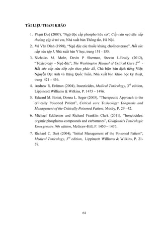 64
TÀI LIỆU THAM KHẢO
1. Phạm Duệ (2007), “Ngộ độc cấp phospho hữu cơ”, Cấp cứu ngộ độc cấp
thường gặp ở trẻ em, Nhà xuất bản Thông tấn, Hà Nội.
2. Vũ Văn Đính (1998), “Ngộ độc các thuốc kháng cholinesterase”, Hồi sức
cấp cứu tập I, Nhà xuất bản Y học, trang 151 - 155.
3. Nicholas M. Mohr, Devin P Sherman, Steven L.Brody (2012),
“Toxicology – Ngộ độc”, The Washington Manual of Critical Care 2nd
-
Hồi sức cấp cứu tiếp cận theo phác đồ, Chủ biên bản dịch tiếng Việt:
Nguyễn Đạt Anh và Đặng Quốc Tuấn, Nhà xuất bản Khoa học kỹ thuật,
trang 421 – 456.
4. Andrew R. Erdman (2004), Insecticides, Medical Toxicology, 3rd
edition,
Lippincott Williams & Wilkins, P. 1475 – 1496.
5. Edward M. Bottei, Donna L. Seger (2005), “Therapeutic Approach to the
critically Poisoned Patient”, Critical care Toxicology: Diagnosis and
Management of the Critically Poisoned Patient, Mosby, P. 29 - 42.
6. Michael Eddleston and Richard Franklin Clark (2011), “Insecticides:
organic phosphorus compounds and carbamates”, Goldfrank's Toxicologic
Emergencies, 9th edition, McGraw-Hill, P. 1450 – 1476.
7. Richard C. Dart (2004), “Initial Management of the Poisoned Patient”,
Medical Toxicology, 3rd
edition, Lippincott Williams & Wilkins, P. 21-
39.
 