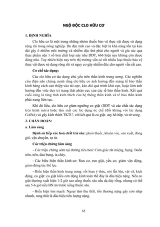 65
NGỘ ĐỘC CLO HỮU CƠ
1. ĐỊNH NGHĨA
Clo hữu cơ là một trong những nhóm thuốc bảo vệ thực vật đƣợc sử dụng
rộng rãi trong nông nghiệp. Do độc tính cao và đặc biệt là khả năng tồn tại kéo
dài gây ô nhiễm môi trƣờng và nhiễm độc thứ phát cho ngƣời và gia súc qua
thực phẩm nên 1 số hoá chất loại này nhƣ DDT, 666 hiện nay không còn đƣợc
dùng nữa. Tuy nhiên hiện nay trên thị trƣờng vẫn có rất nhiều loại thuốc bảo vệ
thực vật đƣợc sử dụng rộng rãi và nguy cơ gây nhiễm độc cho ngƣời vẫn rất cao.
Cơ chế tác dụng:
Các clo hữu cơ tác dụng chủ yếu trên thần kinh trung ƣơng. Các nghiên
cứu điện não chứng minh rằng clo hữu cơ ảnh hƣởng đến màng tế bào thần
kinh bằng cách can thiệp vào tái cực, kéo dài quá trình khử cực, hoặc làm ảnh
hƣởng đến việc duy trì trạng thái phân cực của các tế bào thần kinh. Kết quả
cuối cùng là tăng tính kích thích của hệ thống thần kinh và tế bào thần kinh
phát xung liên tục.
Khi đủ liều, clo hữu cơ giảm ngƣỡng co giật (DDT và các chất tác dụng
trên kênh natri) hoặc làm mất các tác dụng ức chế (đối kháng với tác dụng
GABA) và gây kích thích TKTƢ, với kết quả là co giật, suy hô hấp, và tử vong.
2. CHẨN ĐOÁN:
a. Lâm sàng
Bệnh sử tiếp xúc hoá chất trừ sâu: phun thuốc, khuân vác, sản xuất, đóng
gói, vận chuyển, tự tử.
Các triệu chứng lâm sàng
– Các triệu chứng sớm tại đƣờng tiêu hoá: Cảm giác rát miệng, họng. Buồn
nôn, nôn, đau bụng, ỉa chảy.
– Các biểu hiện thần kinh-cơ: Run cơ, run giật, yếu cơ, giảm vận động,
giảm động tác thể lực.
– Biểu hiện thần kinh trung ƣơng: rối loạn ý thức, nói lẫn lộn, vật vã, kích
động, co giật: co giật kiểu cơn động kinh toàn thể đây là dấu hiệu nặng. Nếu co
giật thƣờng xuất hiện 1-2 giờ sau uống thuốc sâu nếu dạ dày rỗng, nhƣng có thể
sau 5-6 giờ nếu BN ăn trƣớc uống thuốc sâu.
– Biểu hiện tim mạch: Ngoại tâm thu thất, tổn thƣơng nặng gây cơn nhịp
nhanh, rung thất là dấu hiệu tiên lƣợng nặng.
 