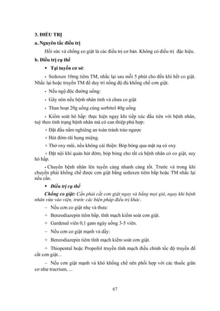 67
3. ĐIỀU TRỊ
a. Nguyên tắc điều trị
Hồi sức và chống co giật là các điều trị cơ bản. Không có điều trị đặc hiệu.
b. Điều trị cụ thể
Tại tuyến cơ sở:
- Seduxen 10mg tiêm TM, nhắc lại sau mỗi 5 phút cho đến khi hết co giật.
Nhắc lại hoặc truyền TM để duy trì nồng độ đủ khống chế cơn giật.
- Nếu ngộ độc đƣờng uống:
- Gây nôn nếu bệnh nhân tỉnh và chƣa co giật
- Than hoạt 20g uống cùng sorbitol 40g uống
- Kiểm soát hô hấp: thực hiện ngay khi tiếp xúc đầu tiên với bệnh nhân,
tuỳ theo tình trạng bệnh nhân mà có can thiệp phù hợp:
+ Đặt đầu nằm nghiêng an toàn tránh trào ngƣợc
+ Hút đờm rãi họng miệng.
+ Thở oxy mũi, nếu không cải thiện: Bóp bóng qua mặt nạ có oxy
+ Đặt nội khí quản hút đờm, bóp bóng cho tất cả bệnh nhân có co giật, suy
hô hấp.
- Chuyển bệnh nhân lên tuyến càng nhanh càng tốt. Trƣớc và trong khi
chuyển phải khống chế đƣợc cơn giật bằng seduxen tiêm bắp hoặc TM nhắc lại
nếu cần.
Điều trị cụ thể
Chống co giật: Cần phải cắt cơn giật ngay và bằng mọi giá, ngay khi bệnh
nhân vừa vào viện, trước các biện pháp điều trị khác.
– Nếu cơn co giật nhẹ và thƣa:
+ Benzodiazepin tiêm bắp, tĩnh mạch kiểm soát cơn giật.
+ Gardenal viên 0,1 gam ngày uống 3-5 viên.
– Nếu cơn co giật mạnh và dầy:
+ Benzodiazepin tiêm tĩnh mạch kiểm soát cơn giật.
+ Thiopental hoặc Propofol truyền tĩnh mạch điều chỉnh tốc độ truyền để
cắt cơn giật...
– Nếu cơn giật mạnh và khó khống chế nên phối hợp với các thuốc giãn
cơ nhƣ tracrium, ...
 