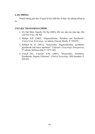 69
6. DỰ PHÒNG
Truyền thông giáo dục về quản lý hóa chất bảo vệ thực vật, phòng chống tự
tử.
TÀI LIỆU THAM KHẢO CHÍNH
1. Vũ Văn Đính, Nguyễn Thị Dụ (2003), Hồi sức cấp cứu toàn tập, Nhà
xuất bản Y học, Hà Nội.
2. Phillips S.D. (2005), “Organochlorine, Pyrethrin and Pyrethroid”,
Critical Care Toxicology, 1st edition, Elsevier Mosby, P. 929-936.
3. Holland M. G. (2011), “Insecticides: Organochlorines, pyrethrins/
pyrethroids and insect repellents”, Golfrank’s Toxicologic Emergencies,
9th
edition, McGraw-Hill, P. 1477-1493.
4. Crouch B.I., Caravati E.M. (2001), “Insecticides: Pyrethrins,
Pyrethroids, Organic Chlorines”, Clinical Toxicology, WB Saunders, P.
829-833.
 