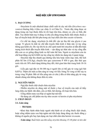 70
NGỘ ĐỘC CẤP STRYCHNIN
1. ĐẠI CƢƠNG
- Strychnin là một alkaloid đƣợc chiết suất từ cây mã tiền (Strychnos nux-
vomica) thƣờng thấy ở khu vực châu Á và Châu Úc. Trƣớc đây từng đƣợc sử
dụng trong các loại thuốc điều trị rối loạn tiêu hóa, nhƣợc cơ, yếu cơ thắt, đái
dầm. Tuy nhiên hiện nay ít dùng và chủ yếu dùng trong thuốc diệt chuột, thuốc y
học cổ truyền hoặc đôi khi pha trong các loại chất cấm nhƣ cocain và heroin.
- Cơ chế tác dụng: strychnin là chất đối vận tại thụ thể của glycin ở sau
xynap. Vì glycin là chất ức chế dẫn truyền thần kinh ở thân não và tủy sống
thông qua kênh clo. Do vậy khi bị ức chế cạnh tranh bởi strychin sẽ dẫn đến hiện
tƣợng kích thích dẫn truyền thần kinh – vận động tại thân não và tủy sống dẫn
đến cơn co cơ giống động kinh xu thế toàn thể hóa. Ngoài ra strychnin còn ức
chế hoạt động của hệ GABA tại tủy sống tuy nhiên tác dụng này ít quan trọng.
- Strychin hấp thu nhanh qua đƣờng tiêu hóa hoặc niêm mạc mũi, thể tích
phân bố lớn (13L/kg), chuyển hóa qua cytocrome P 450 ở gan, đào thải qua
nƣớc tiểu tới 30% dƣới dạng không thay đổi, thời gian bán thải trung bình 10-16
giờ.
- Liều gây ngộ độc từ 30-100 mg ở ngƣời lớn có thể gây tử vong (gói bột
0,03%). Thậm chí một ca lâm sàng tử vong với liều 16mg.Tử vong có thể xảy ra
trong vòng 30 phút. Bất cứ liều uống nào có chủ ý đều có khả năng gây tử vong
nhanh chóng nếu không đƣợc điều trị sớm.
2. NGUYÊN NHÂN
- Ngộ độc thuốc diệt chuột chứa strychin
- Nhiễm strychin do dùng một số thuốc y học cổ truyền của một số thầy
lang chữa các bệnh: đái dầm, yếu cơ thắt, liệt dƣơng, rối loạn tiêu hóa.
- Uống nhầm rƣợu xoa bóp có ngâm hạt mã tiền
- Sử dụng các chế phẩm ma túy nhƣ cocain và heroin có pha strychnine
3. CHẨN ĐOÁN
3.1. Lâm sàng
Hỏi bệnh:
+Khai thác bệnh nhân hoặc ngƣời nhà bệnh sử có uống thuốc diệt chuột,
hoặc uống nhầm rƣợu xoa bóp ngâm mã tiền hoặc đang dùng các thuốc đông y
không rõ nguồn gốc hay lạm dụng các loại chất cấm nhƣ heroin và cocain.
Lâm sàng: Xuất hiện sau khi uống strychin khoảng 15-30 phút và kéo dài
 