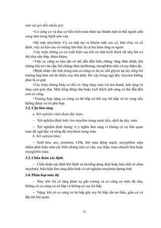 71
một vài giờ đến nhiều giờ:
+Co cứng cơ và đau cơ tiến triển toàn thân tạo thành một tƣ thế ngƣời ƣỡn
cong nhƣ trong bệnh uốn ván.
+Bộ mặt strychnin: Co cơ mặt tạo ra khuôn mặt cau có, khó chịu và cố
định, việc co kéo các cơ miệng làm bộc lộ cả hai hàm răng ra ngoài
+Các triệu chứng co cơ xuất hiện sau khi có một kích thích rất nhẹ lên cơ
thể nhƣ nắn bóp, thăm khám.
+Việc co cứng cơ kéo dài có thể dẫn đến biến chứng: tăng thân nhiệt, hội
chứng tiêu cơ vân cấp, hội chứng chèn ép khoang, myoglobin niệu và suy thận cấp
+Bệnh nhân vẫn tỉnh trong cơn co cứng cơ do ức chế glycin tại tủy sống trừ
trƣờng hợp hôn mê do thiếu oxy thứ phát. Do vậy trong ngộ độc strycnin không
phải là co giật
+Các triệu chứng khác có thể có: tăng nhạy cảm với âm thanh, ánh sáng và
tăng cảm giác đau. Một tiếng động nhẹ hoặc kích thích ánh sáng có thể dẫn đến
cơn co cứng.
+Trƣờng hợp nặng co cứng cơ hô hấp có thể suy hô hấp và tử vong nếu
không đƣợc xử trí phù hợp.
3.2. Cận lâm sàng
a. Xét nghiệm chẩn đoán đặc hiệu:
Xét nghiệm định tính: tìm strychin trong nƣớc tiểu, dịch dạ dày, máu
Xét nghiệm định lƣợng: ít ý nghĩa lâm sàng vì không có sự liên quan
mức độ ngộ độc và nồng độ strychnin trong máu.
b. Xét nghiệm khác:
Sinh hóa: ure, creatinin, CPK, khí máu động mạch, myoglobin niệu
nhằm phát hiện sớm các biến chứng tiêu cơ vân, suy thận, toan chuyển hóa hoặc
myoglobin niệu.
3.3. Chẩn đoán xác định
Chẩn đoán xác định khi bệnh sử ăn/uống dung dịch hoặc hóa chất có chƣa
strychnin, biểu hiện lâm sàng điển hình và xét nghiệm strychnin dƣơng tính.
3.4. Phân loại mức độ
Nhẹ: khi chỉ có tăng phản xạ gân xƣơng và co cứng cơ mức độ nhẹ,
không có co cứng cơ cô hấp và không có suy hô hấp
Nặng: khi có co cứng cơ hô hấp gây suy hô hấp cần an thần, giãn cơ và
đặt nội khí quản.
 